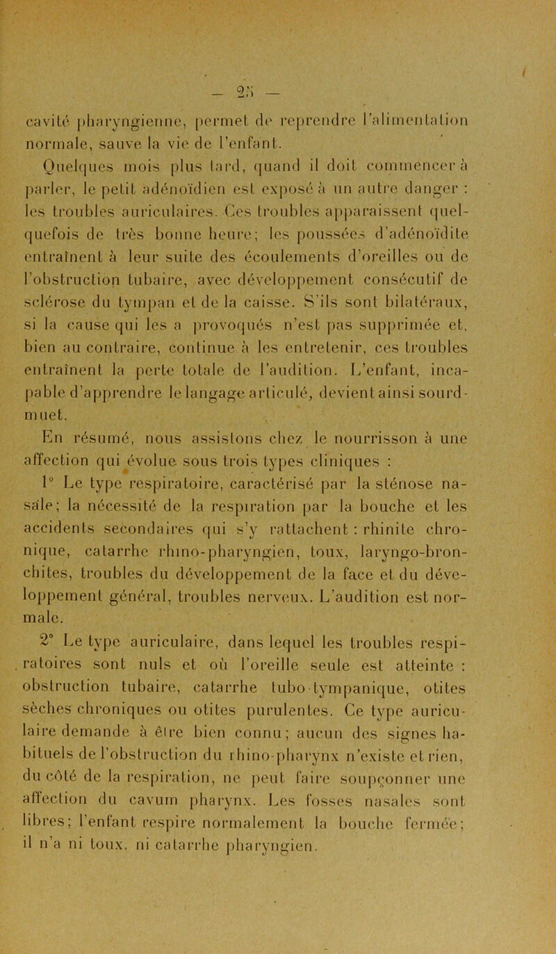 - 2;J / cavité pharyngienne, permet de reprendre l’alimentation normale, sauve la vie de l’enfant. Quelques mois plus tard, quand il doit commencera parler, le petit adénoïdien est exposé à un autre danger : les troubles auriculaires. Ces troubles apparaissent quel- quefois de très bonne heure; les poussées d’adénoïdite entraînent à leur suite des écoulements d’oreilles ou de l’obstruction tubaire, avec développement consécutif de sclérose du tympan et de la caisse. S’ils sont bilatéraux, si la cause qui les a provoqués n’est pas supprimée et, bien au contraire, continue à les entretenir, ces troubles entraînent la perte totale de l’audition. L’enfant, inca- pable d’apprendre le langage articulé, devient ainsi sourd- muet. En résumé, nous assistons chez le nourrisson à une affection qui évolue sous trois types cliniques : 1° Le type respiratoire, caractérisé par la sténose na- sale; la nécessité de la respiration par la bouche et les accidents secondaires qui s’y rattachent : rhinite chro- nique, catarrhe rhino-pharyngien, toux, laryngo-bron- chites, troubles du développement de la face et du déve- loppement général, troubles nerveux. L’audition est nor- male. 2° Le type auriculaire, dans lequel les troubles respi- ratoires sont nuis et où l’oreille seule est atteinte : obstruction tubaire, catarrhe lubo tympanique, otites sèches chroniques ou otites purulentes. Ce type auricu- laire demande à être bien connu; aucun des signes ha- bituels de l'obstruction du rhino-pharynx n’existe et rien, du côté de la respiration, ne peut faire soupçonner une affection du cavum pharynx. Les fosses nasales sont libres; l’entant respire normalement la bouche fermée; il n’a ni toux, ni catarrhe pharyngien.