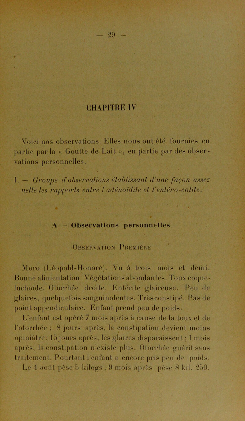 “29 CHAPITRE IV Voici nos observations. Elles nous ont été fournies en partie parla « Goutte de L'ait », en partie par des obser- vations personnelles. I. — Groupe d'observations établissant d'une façon assez nette les rapports entre /’adénoïdite et l'entero-colite. A. - Observations personnelles Observation Première Moro (Léopold-Honoré). Vu à trois mois et demi. Bonne alimentation, Végétations abondantes. Touxcoque- luchoïde. Otorrhée droite. Entérite glaireuse. Peu de glaires, quelquefois sanguinolentes. Trèsconstipé. Pas de point appendiculaire. Enfant prend peu de poids. L’enfant est opéré 7 mois après à cause de la toux et de l’otorrhée ; 8 jours après, la constipation devient moins opiniâtre; lojours après, les glaires disparaissent ; 1 mois après, la constipation n’existe plus. Otorrhée guérit sans traitement. Pourtant l’enfant a encore pris peu de poids.