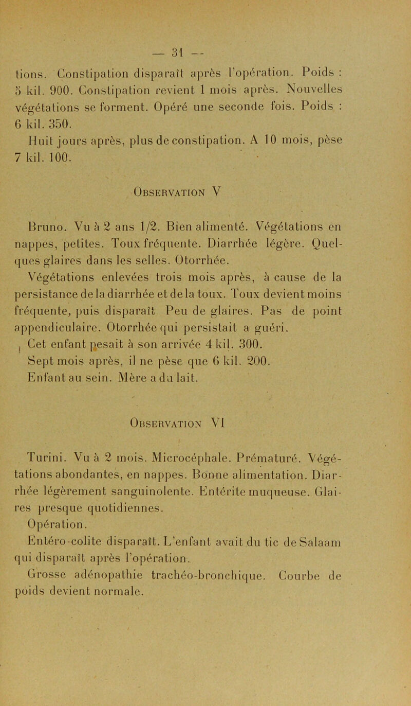 lions. Constipation disparaît après l’opération. Poids : 5 kil. (JOO. Constipation revient 1 mois après. Nouvelles végétations se forment. Opéré une seconde fois. Poids : 6 kil. 350. Huit jours après, plus de constipation. A 10 mois, pèse 7 kil. 100. ' • Observation V Bruno. Vu à 2 ans 1/2. Bien alimenté. Végétations en nappes, petites. Toux fréquente. Diarrhée légère. Quel- ques glaires dans les selles. Otorrhée. Végétations enlevées trois mois après, à cause de la persistance de la diarrhée et delà toux. Toux devient moins fréquente, puis disparaît Peu de glaires. Pas de point appendiculaire. Otorrhée qui persistait a guéri. , Cet enfant pesait à son arrivée 4 kil. 300. Sept mois après, il ne pèse que G kil. 200. Enfant au sein. Mère a du lait. Observation VI / Turini. Vu à 2 mois. Microcéphale. Prématuré. Végé- tations abondantes, en nappes. Bonne alimentation. Diar- rhée légèrement sanguinolente. Entérite muqueuse. Glai- res presque quotidiennes. Opération. Entéro-colite disparaît. L’enfant avait du tic deSalaam qui disparaît après l’opération. Grosse adénopathie trachéo-bronchique. Courbe de poids devient normale.