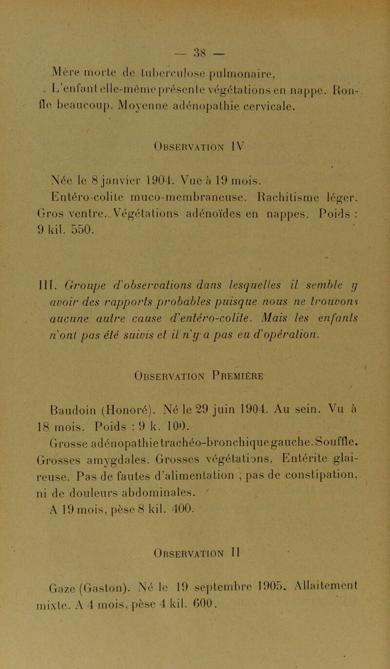 Mère morte de tuberculose pulmonaire, , L’enfant elle-même présente végétations en nappe. Hon- lle beaucoup. Moyenne adénopathie cervicale. Observation IV Née le 8 janvier 1904. Vue à 19 mois. Entéro colite muco-membraneuse. Rachitisme léger. Gros ventre.,Végétations adénoïdes en nappes. Poids : 9 kil. 550. 111. Groupe d'observations dans lesquelles il semble ij avoir des rapports probables puisque nous ne trouvons aucune autre cause d’enléro-colile. Mais les enfants n'ont pas élé suivis el il n'y'a pas eu d'opération. Observation Première Baudoin (Honoré). Né le 29 juin 1904. Au sein. Vu à 18 mois. Poids : 9 k. 100. Grosse adénopathie trachéo-bronchique gauche. Souffle. Grosses amygdales. Grosses végétations. Entérite glai- reuse. Pas de fautes d’alimentation ; pas de constipation, ni de douleurs abdominales. A 19 mois, pèse 8 kil. 400. Observation II Gaze (Gaston). Né le 19 septembre 1905. Allaitement mixte. A 4 mois, pèse 1 kil. 000.