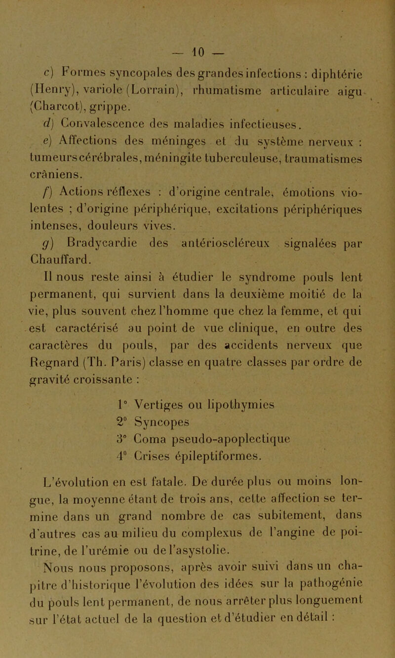 c) Formes syncopales des grandes infections : diphtérie (Henry), variole (Lorrain), rhumatisme articulaire aigu- (Charcot), grippe. d) Convalescence des maladies infectieuses. e) Affections des méninges et du système nerveux : tumeurs cérébrales, méningite tuberculeuse, traumatismes crâniens. f) Actions réflexes ; d’origine centrale, émotions vio- lentes ; d’origine périphérique, excitations périphériques intenses, douleurs vives. g) Bradycardie des antérioscléreux signalées par Chauffard. Il nous reste ainsi à étudier le syndrome pouls lent permanent, qui survient dans la deuxième moitié de la vie, plus souvent chez l’homme que chez la femme, et qui est caractérisé au point de vue clinique, en outre des caractères du pouls, par des accidents nerveux que Regnard (Th. Paris) classe en quatre classes par ordre de gravité croissante : » 1“ Vertiges ou lipothymies 2“ Syncopes 3“ Coma pseudo-apoplectique 4“ Crises épileptiformes. L’évolution en est fatale. De durée plus ou moins lon- gue, la moyenne étant de trois ans, cette affection se ter- mine dans un grand nombre de cas subitement, dans d'autres cas au milieu du complexus de l’angine de poi- trine, de l’urémie ou de l’asystolie. Nous nous proposons, après avoir suivi dans un cha- pitre d’historique l’évolution des idées sur la pathogénie du pouls lent permanent, de nous arrêter plus longuement sur l’état actuel de la question et d’étudier en détail :