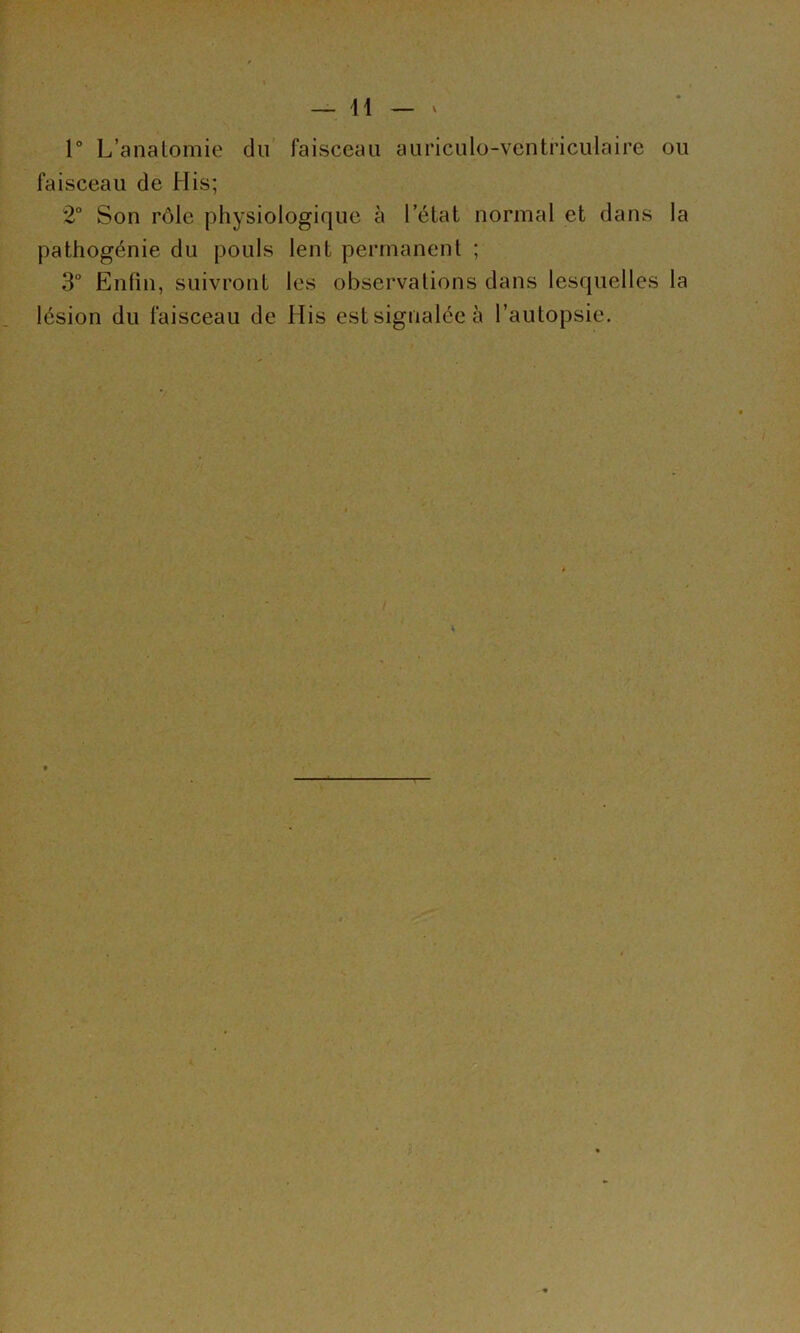 1 L’analomie du faisceau auriculo-ventriculaire ou faisceau de Mis; 2° Son rôle physiologique à l’élat normal et dans la pathogénie du pouls lent permanent ; 3° Enfin, suivront les observations dans lesquelles la lésion du faisceau de Mis est signalée à l’autopsie.