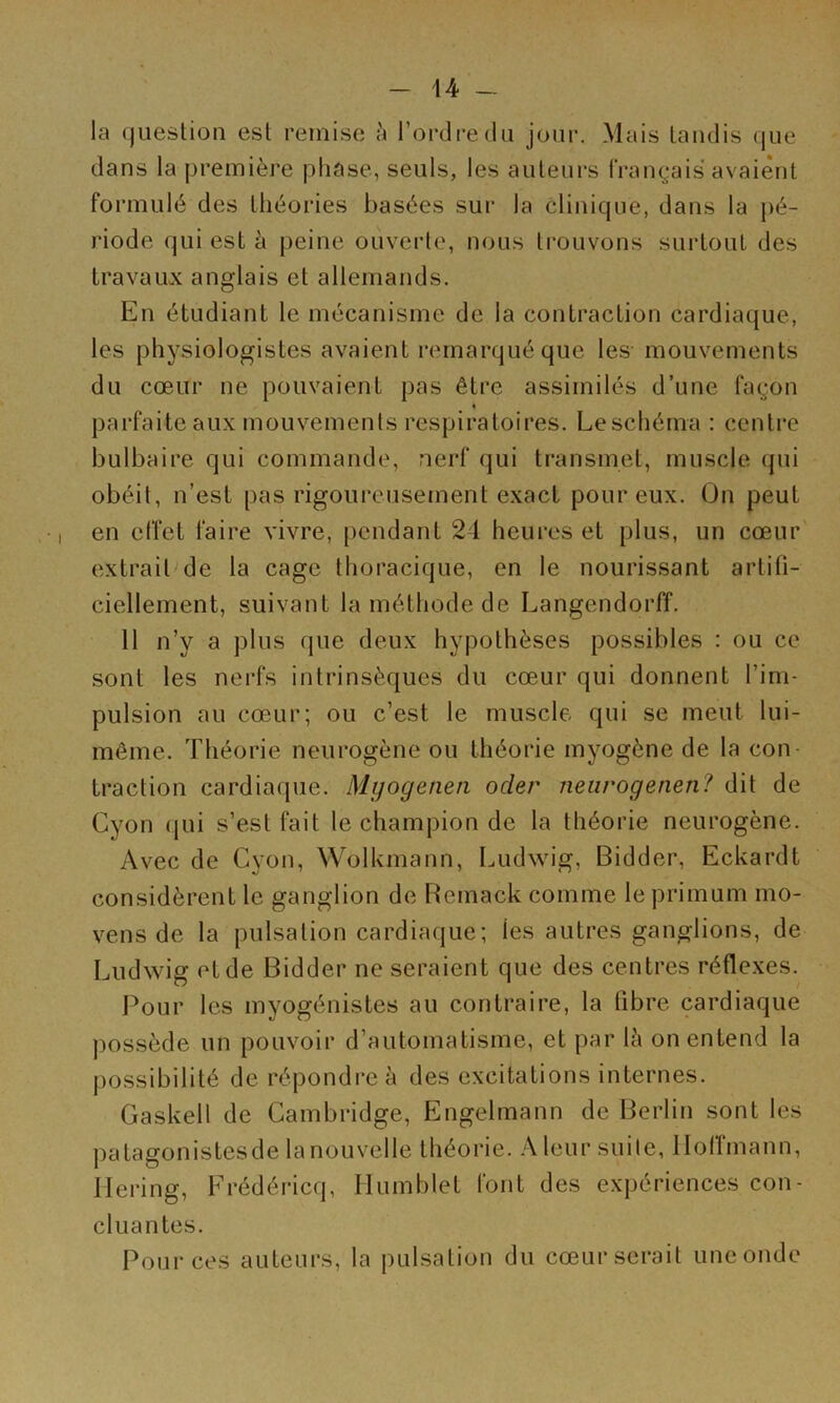 la question est remise l’ordre du jour. Mais taudis que dans la première phase, seuls, les auteurs fVangais avaient formulé des théories basées sur la clinique, dans la pé- riode qui est k peine ouverte, nous trouvons surtout des travaux anglais et allemands. En étudiant le mécanisme de la contraction cardiaque, les physiologistes avaient remarqué que les mouvements du cœur ne pouvaient pas être assimilés d’une fagon « parfaite aux mouvements respiratoires. Le schéma : centre bulbaire qui commande, nerf qui transmet, muscle qui obéit, n’est pas rigoureusement exact pour eux. On peut en effet faire vivre, [>endant 24 heures et plus, un cœur extrait de la cage thoracique, en le nourissant artifi- ciellement, suivant la méthode de Langendorff. 11 n’y a plus que deux hypothèses possibles : ou ce sont les nerfs intrinsèques du cœur qui donnent l’im- pulsion au cœur; ou c’est le muscle qui se meut lui- même. Théorie neurogène ou théorie myogène de la con- traction cardiaque. Myogenen oder neiirogenen? dit de Cyon (jui s’est fait le champion de la théorie neurogène. Avec de Cyon, WolUmann, Ludwig, Bidder, Eckardt considèrent le ganglion de Bemack comme le primum mo- vens de la pulsation cardiaque; les autres ganglions, de Ludwig et de Bidder ne seraient que des centres réflexes. Pour les myogénistes au contraire, la fibre cardiaque possède un pouvoir d’automatisme, et par lè on entend la possibilité de répondre à des excitations internes. Gaskell de Cambridge, Engelmann de Berlin sont les patagonistesde la nouvelle théorie. leur suite, llolîmann, llering, Frédéricq, Humblet font des expériences con- cluantes. Pour ces auteurs, la pulsation du cœur serait une onde