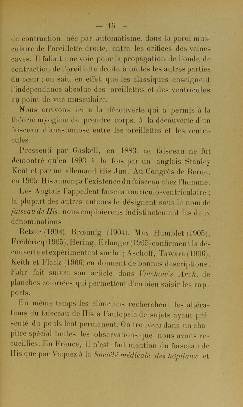 de contraction, née par automatisme, dans la paroi mus- culaire de l’oreillette droite, entre les oritices des veines caves. Il fallait une voie pour la propagation de l’onde de contraction de l’oreillette droite à toutes les autres parties du cœur; on sait, en effet, que les classiques enseignent l’indépendance absolue des oreillettes et des ventricules au point de vue musculaire. Nous arrivons ici h la découverte qui a permis à la théorie myogène de prendre corps, à la découverte d’un faisceau d’anastomose entre les oreillettes et les ventri- cules. Pressenti par Gaskell, en 1883, ce feisceau ne fut démontré qu’en 1893 à la fois par un anglais Stanley Kent et par un allemand Ilis .lun. Au Congrès de Berne, en 1905, His annonça l’existence du faisceau chez l’homme. Les Anglais l’appellent faisceauauriculo-ventriculaire ; la plupart des autres auteurs le désignent sous le nom de faiscau de His^ nous emploierons indistinctement les deux dénominations Retzer (1904), Brœunig (1904), Max Humhlet (1905), Frédéricq '1905),Hering, Erlanger(l905)confirment la dé- couverte etexpérimentent sur lui ; Aschofî, Tawara ( 1906), Keith et hlack (1906) en donnent de bonnes descriptions, Fahr fait suivre son article dans Virchow's Arch. de planches coloiâees qui j)ermettent d’en bien saisir les rap- ports. En même temps tes cliniciens recherchent les altéra- tions du faisceau de His à l’autopsie de sujets ayant pré- sente du pouls lent permanent. On trouvera dans un cha - pitre spécial toutes les observations que nous avons re- cueillies. Eu b rance, il n est fait mention du faisceau de Ilis que par Vaquez a la Société médicale des hôpitaux et