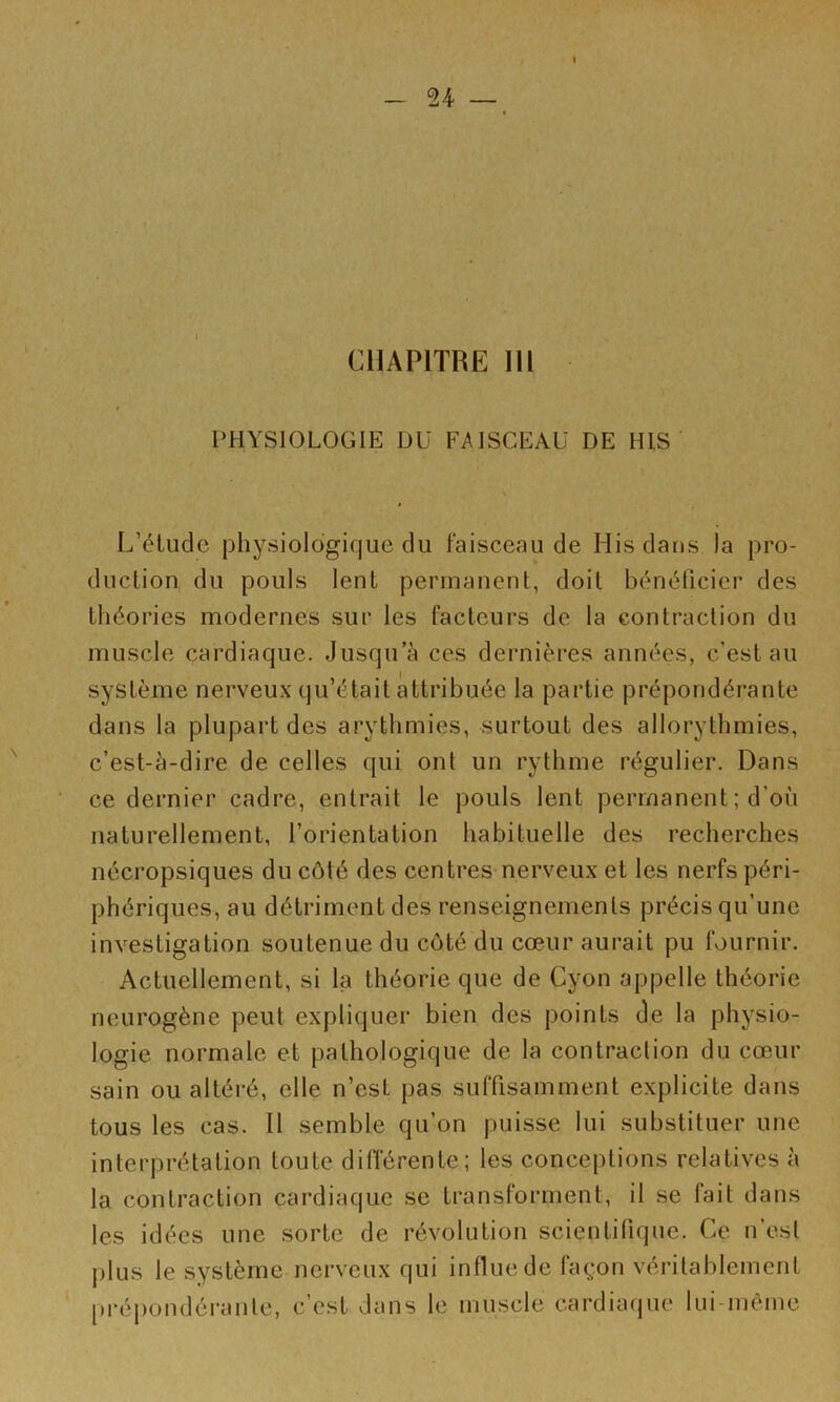 i -U — CHAPITRE III PHYSIOLOGIE DU FAISCEAU DE HIS L’élude physiologique du faisceau de His dans la pro- duction du pouls lent permanent, doit bénéficier des théories modernes sur les facteurs de la contraction du muscle cardiaque. Jusqu’à ces dernières années, c’est au système nerveux qu’était attribuée la partie prépondérante dans la plupart des arythmies, surtout des allorythmies, c’est-à-dire de celles qui ont un rythme régulier. Dans ce dernier cadre, entrait le pouls lent permanent ; d’où naturellement, l’orientation habituelle des recherches nécropsiques du côté des centres nerveux et les nerfs péri- phériques, au détriment des renseignements précis qu’une investigation soutenue du côté du cœur aurait pu fournir. Actuellement, si la théorie que de Cyon appelle théorie neurogène peut expliquer bien des points de la physio- logie normale et pathologique de la contraction du cœur sain ou altéré, elle n’est pas suffisamment explicite dans tous les cas. Il semble qu’on puisse lui substituer une interprétation toute différente; les conceptions relatives à la contraction cardiaque se transforment, il se lait dans les idées une sorte de révolution scientifique. Ce n’est plus le système nerveux qui influe de façon véritablement prépondéi-ante, c’est dans le muscle cardiaque lui-même