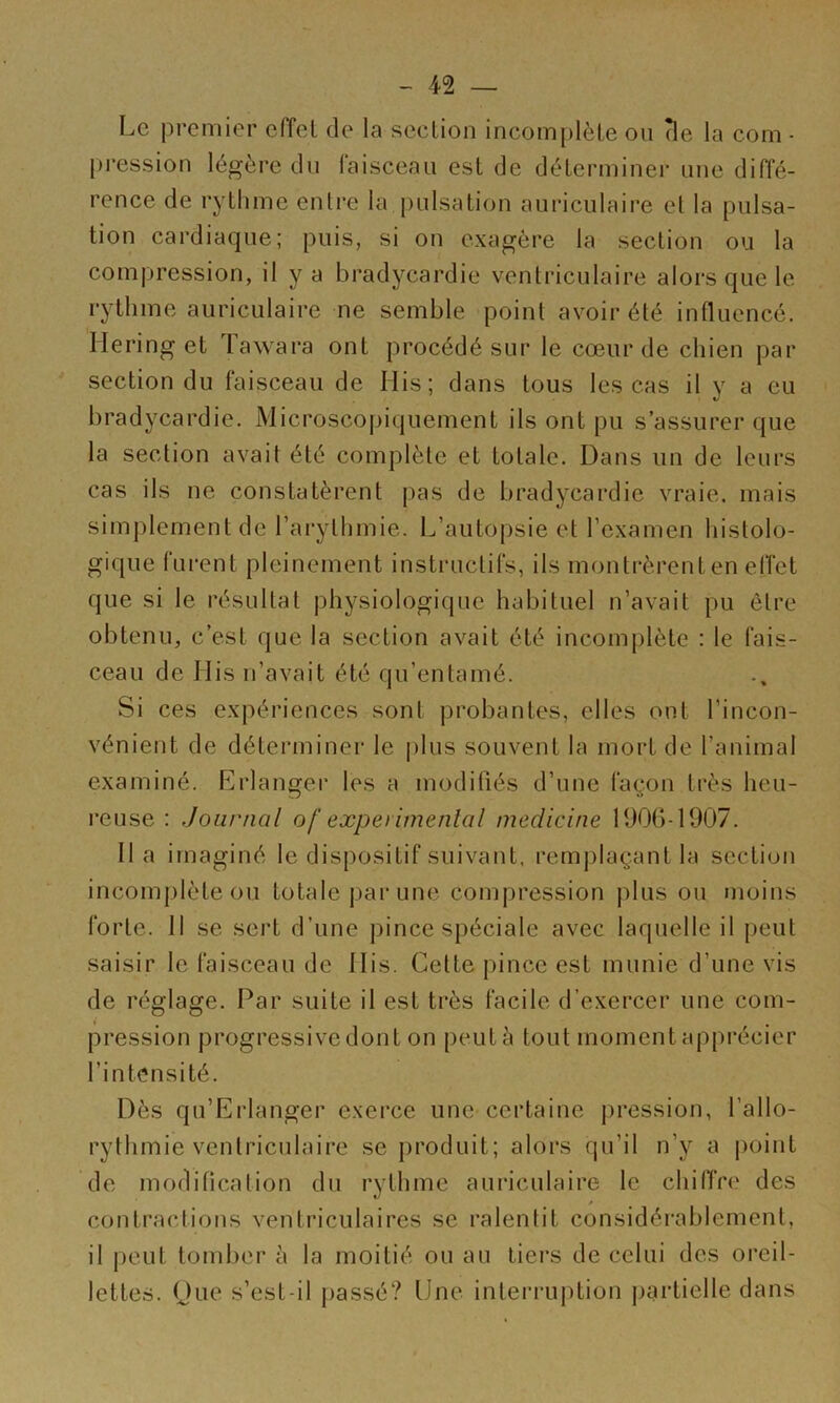 Le premier effet de la section incomplète on (le la corn - [)ression légère dn faisceau est de déterminer une diffé- rence de rytlime entre la pulsation auriculaire et la pulsa- tion cardiaque; puis, si on exagère la section ou la compression, il y a bradycardie ventriculaire alors que le rythme auriculaire ne semble point avoir été influencé. Hering et Tawara ont procédé sur le cœur de chien par section du faisceau de Ilis; dans tous les cas il y a eu bradycardie. Microscopiquement ils ont pu s’assurer que la section avait été complète et totale. Dans un de leurs cas ils ne constatèrent pas de bradycardie vraie, mais simplement de l’arythmie. L’autopsie et l’examen histolo- gique furent pleinement instructifs, ils montrèrent en effet que si le résultat physiologique habituel n’avait pu être obtenu, c’est que la section avait été incomplète : le fais- ceau de His n’avait été qu’entamé. Si ces expériences sont probantes, elles ont l’incon- vénient de déterminer le plus souvent la mort de l’animal examiné. Erlanger les a modifiés d’une façon très heu- l’euse : Journal of expei imenlol medicine 190()-1907. Il a imaginé le dispositif suivant, remplaçant la section incom|)lète ou totale pai‘une compression plus ou moins forte. 11 se sert d’une pince spéciale avec laquelle il peut saisir le faisceau de Ilis. Cette pince est munie d’une vis de réglage. Par suite il est très facile d’exercer une com- pression progressive dont on peut à tout moment apprécier l’intensité. Dès qu’Erlanger exerce une certaine pression, l’allo- rythmie ventriculaire se produit; alors qu’il n’y a |)oint de modification du rythme auriculaire le chilTre des contractions ventriculaires se ralentit considérablement, il peut toml)er à la moitié ou au tiers de celui des oreil- lettes. One s’est-il passé? Une interruption jjartielle dans