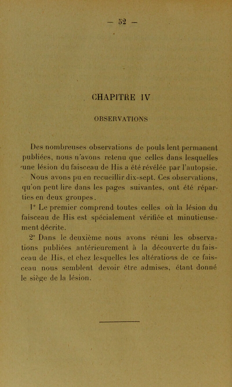 . CHAPITRE IV OBSERVATIONS Des nombreuses observations de pouls lent permanent publiées, nous n avons retenu que celles dans lesquelles 'une lésion du faisceau de His a été révélée par l’autopsie. Nous avons pu en recueillir dix-sept. Ces observations, qu’on peut lire dans les pages suivantes, ont été répar- ties en deux groupes. 1“ Le premier comprend toutes celles où la lésion du faisceau de His est spécialement véritiée et minutieuse- ment décrite. 2° Dans le deuxième nous avons réuni les observa- tions publiées antérieurement à la découverte du fais- ceau de His, el chez lesquelles les altérations de ce fais- ^ ceau nous semblent devoir être admises, étant donné le siège de la lésion. t