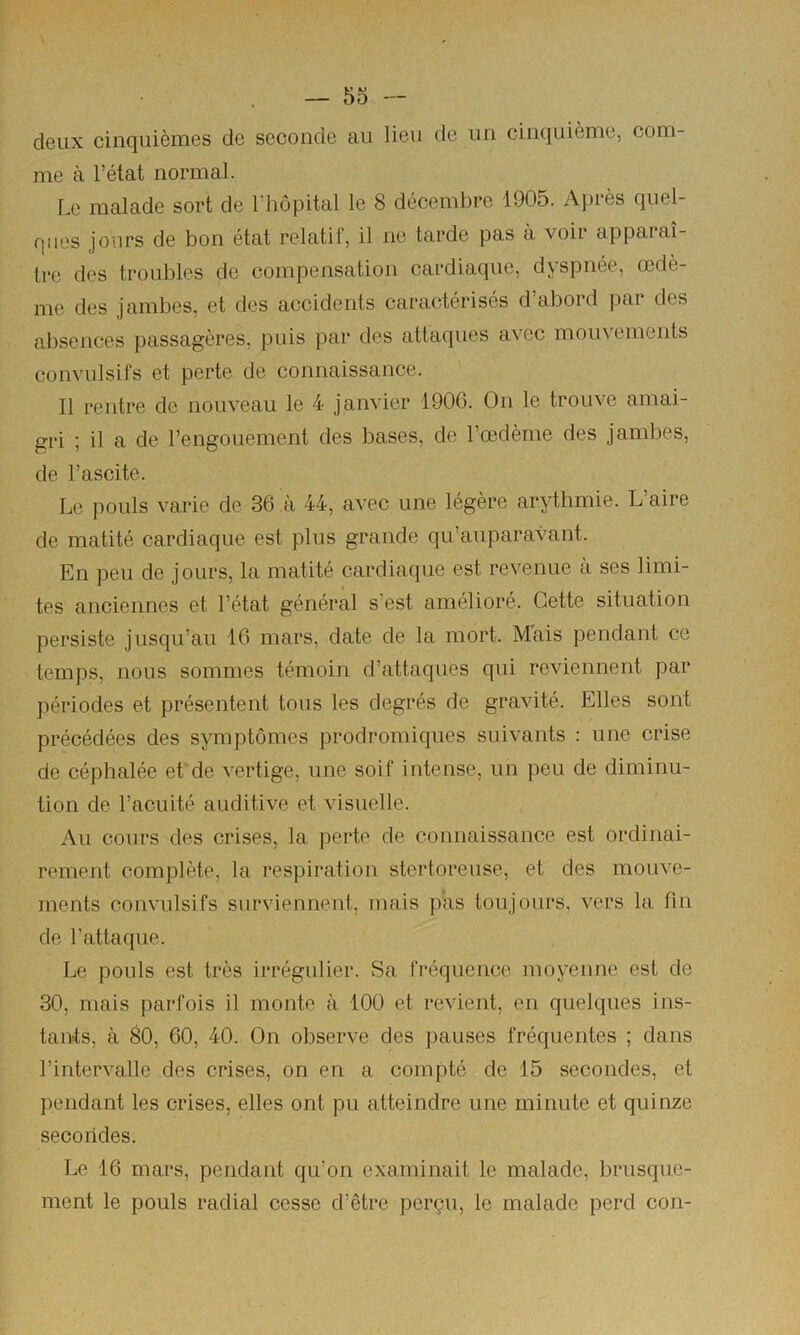 deux cinquièmes de seconde au lieu de un cinquième, com- me à l’état normal. Le malade sort de l’hôpital le 8 décembre 1905. Après quel- ques jours de bon état relatif, il ne tarde pas à voir apparaî- tre des troubles de compensation cardiaque, dyspnée, œdè- me des jambes, et des accidents caractérisés d’abord par des absences passagères, puis par des attaques avec mouvements convulsifs et perte de connaissance. Il rentre de nouveau le 4 janvier 1906. On le trouve amai- gri ; il a de l’engouement des bases, de Tœdème des jambes, de l’ascite. Le pouls varie de 36 à 44, avec une légère arythmie. L aire de matité cardiaque est plus grande qu’aiiparavant. En peu de jours, la matité cardiaque est revenue a ses limi- tes anciennes et l’état général s’est amélioré. Cette situation persiste jusqu’au 16 mars, date de la mort. M*ais pendant ce temps, nous sommes témoin d’attaques qui reviennent par périodes et présentent tous les degrés de gravité. Elles sont précédées des symptômes prodromiques suivants : une crise de céphalée efde vertige, une soif intense, un peu de diminu- tion de l’acuité auditive et visuelle. Au cours des crises, la perte de connaissance est ordinai- rement complète, la respiration stertoreuse, et des mouve- ments convulsifs surviennent, mais pas toujours, vers la fin de l’attaque. Le pouls est très irrégulier. Sa fréquence moyenne est de 30, mais parfois il monte à 100 et revient, en quelques ins- tants, à 80, 60, 40. On observe des pauses fréquentes ; dans l’intervalle des crises, on en a compté de 15 secondes, et pendant les crises, elles ont pu atteindre une minute et quinze secondes. Le 16 mars, pendant qu’on examinait le malade, brusque- ment le pouls radial cesse d’être perçu, le malade perd con-