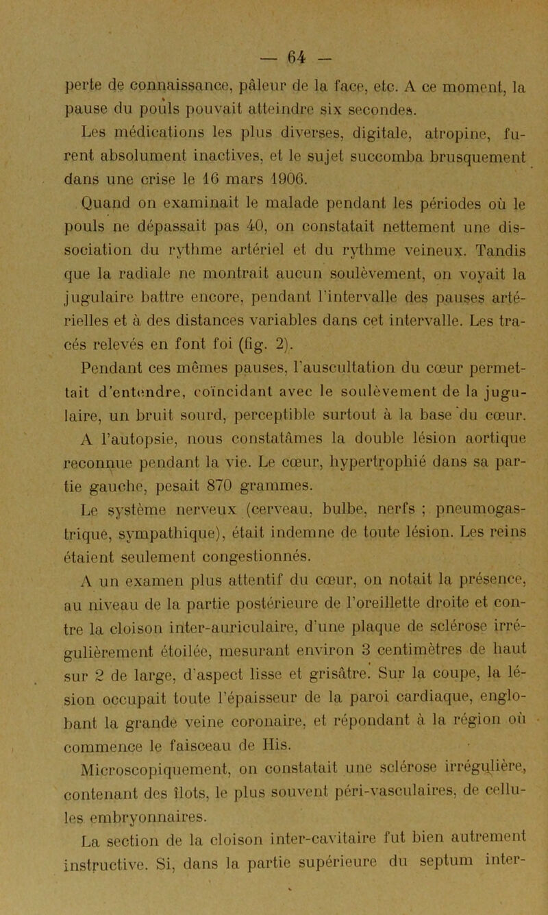 perte de connaissance, pâleur de la face, etc. A ce moment, la pause du pouls pouvait atteindre six secondes. Les médications les plus diverses, digitale, atropine, fu- rent absolument inactives, et le sujet succomba brusquement dans une crise le 16 mars 1906. Quand on examinait le malade pendant les périodes où le pouls ne dépassait pas 40, on constatait nettement une dis- sociation du rythme artériel et du rythme veineux. Tandis que la radiale ne montrait aucun soulèvement, on voyait la jugulaire battre encore, pendant l’intervalle des pauses arté- rielles et à des distances variables dans cet intervalle. Les tra- cés relevés en font foi (fig. 2). Pendant ces mêmes pauses, l’auscultation du cœur permet- tait d’entendre, coïncidant avec le soulèvement de la jugu- laire, un bruit sourd, perceptible surtout à la base du cœur. A l’autopsie, nous constatâmes la double lésion aortique reconnue pendant la vie. Le cœur, hypertrophié dans sa par- tie gauche, pesait 870 grammes. Le système nerveux (cerveau, bulbe, nerfs; pneumogas- trique, sympathique), était indemne de toute lésion. Les reins étaient seulement congestionnés. A un examen plus attentif du cœur, on notait la présence, au niveau de la partie postérieure de l’oreillette droite et con- tre la cloison inter-auriculaire, d’une plaque de sclérose irré- gulièrement étoilée, mesurant environ 3 centimètres de haut sur 2 de large, d’aspect lisse et grisâtre. Sur la coupe, la lé- sion occupait toute l’épaisseur de la paroi cardiaque, englo- bant la grande veine coronaire, et répondant à la région où • commence le faisceau de His. Microscopiquement, on constatait une sclérose irrégulière^ contenant des îlots, le plus souvent péri-vasculaires, de cellu- les embryonnaires. La section de la cloison inter-cavitaire fut bien autrement instructive. Si, dans la partie supérieure du septum inter-