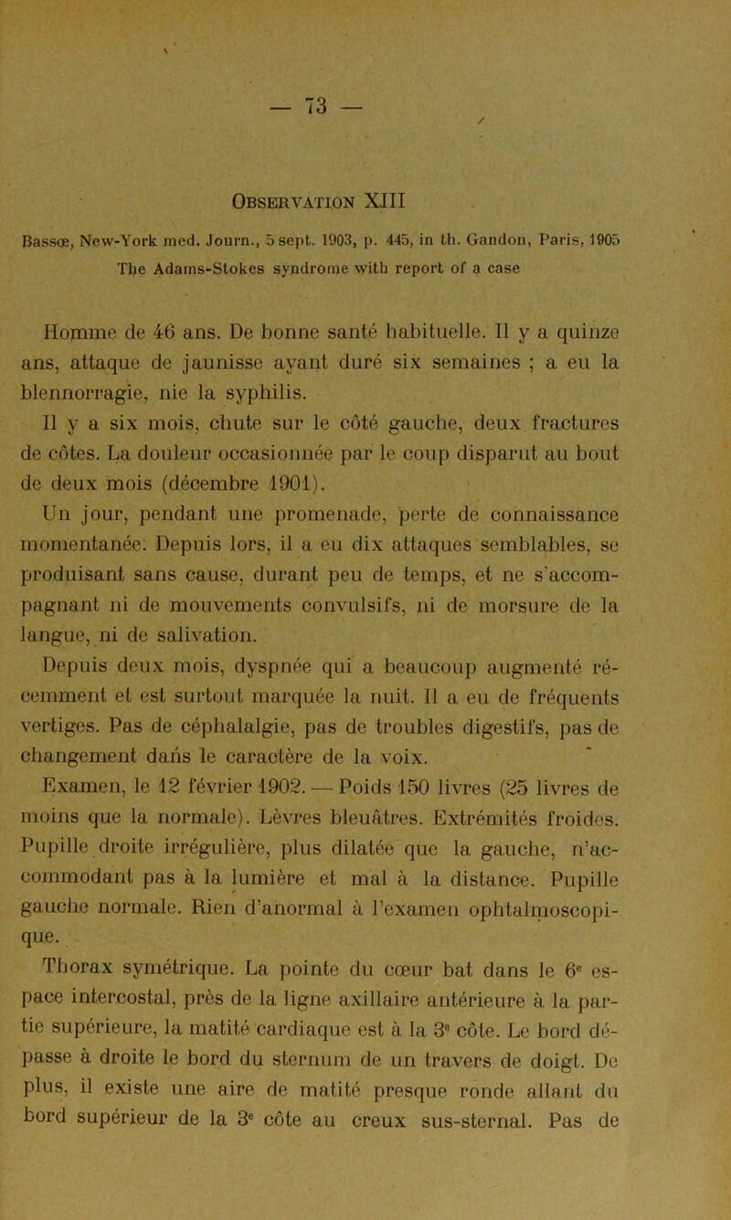 Observation XIII Bassœ, New-York med. Journ., 5 sept. 1903, p. 445, in Ih. Gandon, Paris, 1905 The Adams-Stokes syndrome with report of a case Homme de 46 ans. De bonne santé habituelle. Il y a quinze ans, attaque de jaunisse ayant duré six semaines ; a eu la blennorragie, nie la syphilis. Il y a six mois, chute sur le côté gauche, deux fractures de côtes. La douleur occasionnée par le coup disparut au bout de deux mois (décembre 1901). Un jour, pendant une promenade, perte de connaissance momentanée: Depuis lors, il a eu dix attaques semblables, se produisant sans cause, durant peu de temps, et ne s'accom- pagnant ni de mouvements convulsifs, ni de morsure de la langue, ni de salivation. Depuis deux mois, dyspnée qui a beaucoup augmenté ré- cemment et est surtout marquée la nuit. 11 a eu de fréquents vertiges. Pas de céphalalgie, pas de troubles digestifs, pas de changement dans le caractère de la voix. Examen, le 12 février 1902. — Poids 150 livres (25 livres de moins que la normale). Lèvres bleuâtres. Extrémités froides. Pupille droite irrégulière, plus dilatée que la gauche, n’ac- commodant pas à la lumière et mal à la distance. Pupille gauche normale. Rien d’anormal à l’examen ophtalmoscopi- que. Thorax symétrique. La pointe du cœur bat dans le 6® es- pace intercostal, près de la ligne axillaire antérieure à la par- tie supérieure, la matité cardiaque est à la 3® côte. Le bord dé- passe à droite le bord du sternum de un travers de doigt. De plus, il existe une aire de matité presque ronde allant du bord supérieur de la 3® côte au creux sus-sternal. Pas de