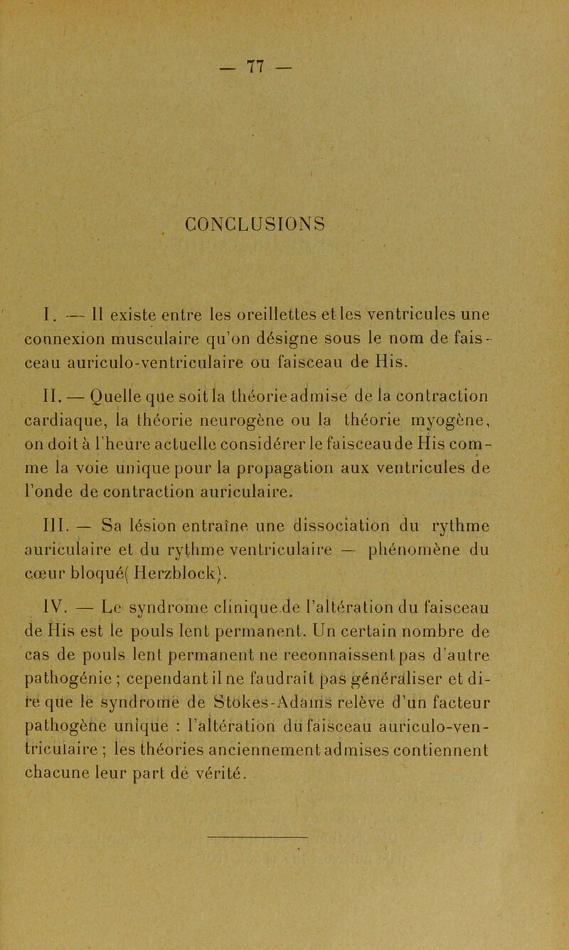 CONCLUSIONS I. — 11 existe entre les oreillettes et les ventricules une connexion musculaire qu’on désigne sous le nom de fais- ceau auriculo-ventriculaire ou faisceau de His. IL — Quelle que soit la tliéorieadmise de la contraction cardiaque, la théorie neurogène ou la théorie myogène, on doit à l’heure actuelle considérer le faisceaude His com- V me la voie unique pour la propagation aux ventricules de l’onde de contraction auriculaire. III. — Sa lésion entraîne une dissociation du rythme auriculaire et du rythme ventriculaire — phénomène du cœur bloqué( Herzblock). IV. — Le syndrome clinique de l’altération du faisceau de His est le pouls lent permanent. Un certain nombre de cas de pouls lent permanent ne reconnaissent pas d’autre pathogénie; cependant il ne faudrait pas généraliser et di- t*e que le syndromè de Stokes-Adams relève d’un facteur pathogène unique : l’altératioh du faisceau auriculo-ven- tricuiaire ; les théories anciennement admises contiennent chacune leur part dé vérité.