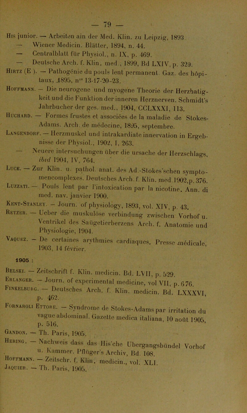 Mrs junior. — Arbeiten ain der Med. Kiin. zu Leipzig?, 1893. — Wiener Medicin. BlaLter, 1894, n, 44. — Gentralblalt fur Physiol., n. IX, p. 469. — Deutsche Arch. f. Klin, med., 1899, Md LXIV, p. 329. Hirtz (E ). — Pathogénie du pouls lent permanent. Gaz. des hôpi- taux, .1895, n“‘ 13-17-20-23. Hoffmann. - Die neurogene und myogenc Théorie der Herzhatig- keit und die h unklion der inneren Hçrznerven. Schmidt’s Jahi’bucher der ges. med., 1904, CCLXXXl, 113. IlucHARD. — Formes frustes et associées de la maladie de Stokes- Adams. Arch. de médecine, 1895, .septembi-e. Langendorf. — Herzmuskel und inti-akardiale innervation in Ergeb- nisse der Physiol., 1902, 1, 263. — Neuere intersuchungen über die ui-sache der Herzschlags ibid 1904, IV, 764. Luge. — Zur Klin. u. pathol. anat. des Ad.-Stokes’schen symplo- mencornplexes. Deutsches Arch.f. Klin. med. 1902,p.376. Luzzati.— Pouls lent par l’intoxication par la nicotine. Ann. di med. nav. janvier 1900. Kent-Stanlry. - .loui’n. of physiology, 1893, vol. XIV, p. 43. Retzer. — Ueber die muskulô.se vei'bindung zwischen Vorhof u. Venli'ikel des Saügetierberzens Arch. f. Anatomie und Physiologie, 1904. Vaquez. - De certaines arythmies cardiaques. Presse .médicale 1903, 14 février. 1905 ; Belsei. — Zeitschi’ift f. Klin, medicin. Md. LVII, p. 529. Erlanger. — Joui'n. of experimental medicine, vol VII, p 676 Fikkelburc. - Deulsches Arch. f. Klin, medicin. Bd. LX.X.WI p. 462. ’ F0B^AH0L, Ettobe. - Syndcomc de Slokes-Adams par irritalion du vague abdominal. Gazette medica italiana, 10 août 1905 p. 516. Gandon. — Th. Paris, 1905. Heking. -Nachweisdass das His'che Ubergangsbündel Vorhof U. Kammcr. Pflüger’s Archiv, Md. 108 Hoffmagn. - Zeitschr. f. Klin, medicin., vol. XLI J.AQUiER. — Th. Paris, 1905.