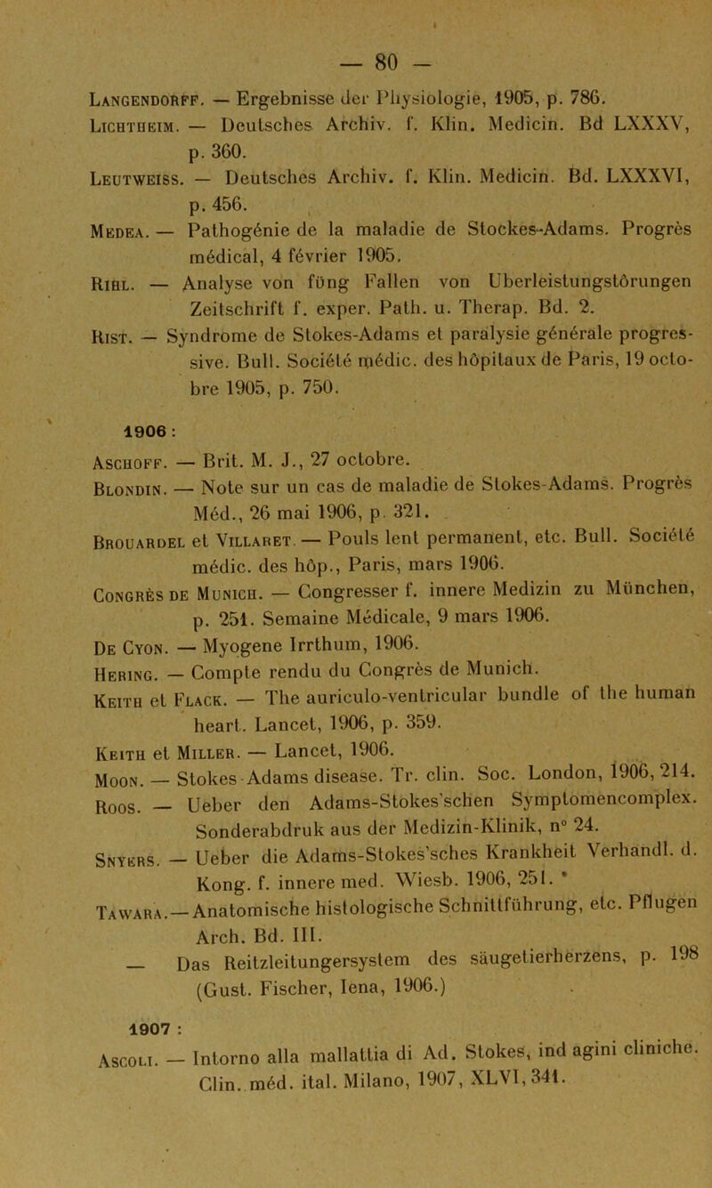 I — 80 - Langendorff. — Ergebnisse cier Physiologie, 1905, p. 786, Lichtheim. — Deutsches Archiv. f. Klin. Medicin. Bd LXXXV, p. 360. Leutweiss, — Deutsches Archiv. f. Klin. Medicin. Bd. LXXXVI, p. 456. ' ^ Medea. — Pathogénie de la maladie de Stockes-Adams, Progrès médical, 4 février 1905. Rihl. — Analyse von füng Fallen von Uberleistungstôrungen Zeitschrift f. exper. Path. u. Therap. Bd. 2. Kist. — Syndrome de Slokes-Adams et paralysie générale progres- sive. Bull. Société médic. des hôpitaux de Paris, 19 octo- bre 1905, p. 750. 1906 : Ascuoff. — Brit. M. J., 27 octobre. Blondin. — Note sur un cas de maladie de Stokes-Adams. Progrès Méd., 26 mai 1906, p. 321. , Brouardel et Villaret — Pouls lent permanent, etc. Bull. Société médic. des hôp., Paris, mars 1906. Congrès de Munich. — Congresser f. innere Medizin zu München, p. 251. Semaine Médicale, 9 mars 1906. De Cyon. — Myogene Irrthum, 1906. Bering. — Compte rendu du Congrès de Munich. Keith et Flack. — The auriculo-ventricular bundle of tlie human heart. Lancet, 1906, p. 359. Keith et Miller. — Lancet, 1906. MooN. — Stokes Adams disease. Tr. clin. Soc. London, 1906, 214. Roos. — Ueber den Adams-Stokes’schen Symptomencomplex. Sonderabdruk aus der Medizin-Klinik, n“ 24. Snyers. Ueber die Adams-Stokes’sches Krankheit Verhandl. d. Kong. f. innere med. Wiesb. 1906, 251. * Tavvara.—Anatomische hislologische Schnittführung, etc. Pflugen Arch. Bd. 111. Das Reitzleitungersystem des sàugetierhèrzens, p. 198 (Gust. Fischer, lena, 1906.) 1907 : Ascoli. - Inlorno alla mallattia di Ad. Stokes, ind agini cliniehe. Clin. méd. liai. Milano, 1907, XLVI,341.