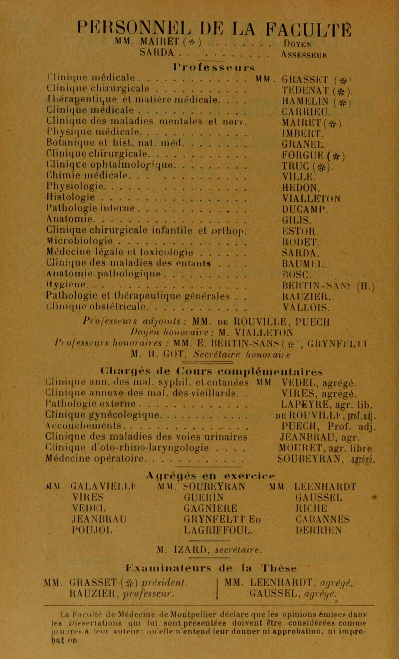 PERSONNEL DE I.A FACULTÉ MM. MAIUET(*) DoYKN SAKDA . . Assksskub l'ro fe sse U r.‘; Clini(^iie médicale MM. GIlASSET Uiiuqiio cliiriirgicale TKDENAT (*). l'hérap.enlique et matière médicale. . . . HAMELIN Clinique médicale CAIUUEU. Clinique des maladies mentales et nerv. MAIIIIÎT(^) Physique médicale IMBEIlT. Botanique et liist. nat. méd GHANEL. Clinique chirurgicale FOUGUE (*) Clinique ophtalmologique TRUC (^). Chimie médicale VIUiE. Physiologie REDON. Histologie VIALLETON Pathologie ii\lerne DUCAMP. Anatomie GILIS. Clinique chirurgicale infantile et .orthop. ESTOR. Microbiologie ItODET. Médecine légale et toxicologie SARDA. Clini(jue des maladies des eniiinis .... BAUMt.L. Anatomie pathologique BOSC. 'CVJfifne RERTIN-SA^’^ (H.) Pathologie et thérapeulique générales . . RA U/l ER. Clinique ohslélricale VALLOIS. p7ofess<-ws adjowls: MM. dk ROUVILLE, PUECH l>0]iP,n honoraire : M. VIALLI'M'ON 1*1 ofesseurs honoraires : MM. E. RERTIN-SANS ( G R YNFI.'I.. I I M. II. (iOT, Secrétaire honorane (Hiiii'dé.s <le (’oiirs coiiipléiiH^iitaire.s Clini(pie ann. des mal. syphil. et cutanées MM. VEDEL, agrégé. Clini(jue annexe des mal. des vieillards. . VIRES, agrégé. f'athologie externe LAPEYRE, agr. lib. Chnique gynécologique de ItOUVILU' , proLadj. Accouchements PUECH, Prof. adj. Clinique des maladies des voies urinaires JEANBRAU, agr. Clinique d’oto-rhino-laryngologie .... MiJIlRET, agr. libre. Médecine opératoire SOUBEYRAN, agrégé. A(|i‘éq|é.s en exerr'.ict* MM GALAVIELLF MVI. SOUBEYRAN MM LEENHARDT VIRES GUERIN GAUSSEE VEDEL GAGNIERE RICHE JEANBRAU GRYNFELTI’Ed CABANNES POUJOL LAGRIFFOUL. DERRIEN M. IZARD, secrétaire. l'L\:imin:ifeiii'S rie la 'l'Iiêse MM. GRASSET MM. LEENHARDT. o<7?'e(/é. RAU/IER, p7‘ofesseur. G'AUSSEL, agréijé. l.a F.iciillc de Médeciue de Montpellier déclare que les opinious émises dans les Disseriatious qui lui sout présentées doivent être considérées comme pio.'ivsa lent auteur ; nii'elle n’entend leur donner ni approbation, ni impro- on