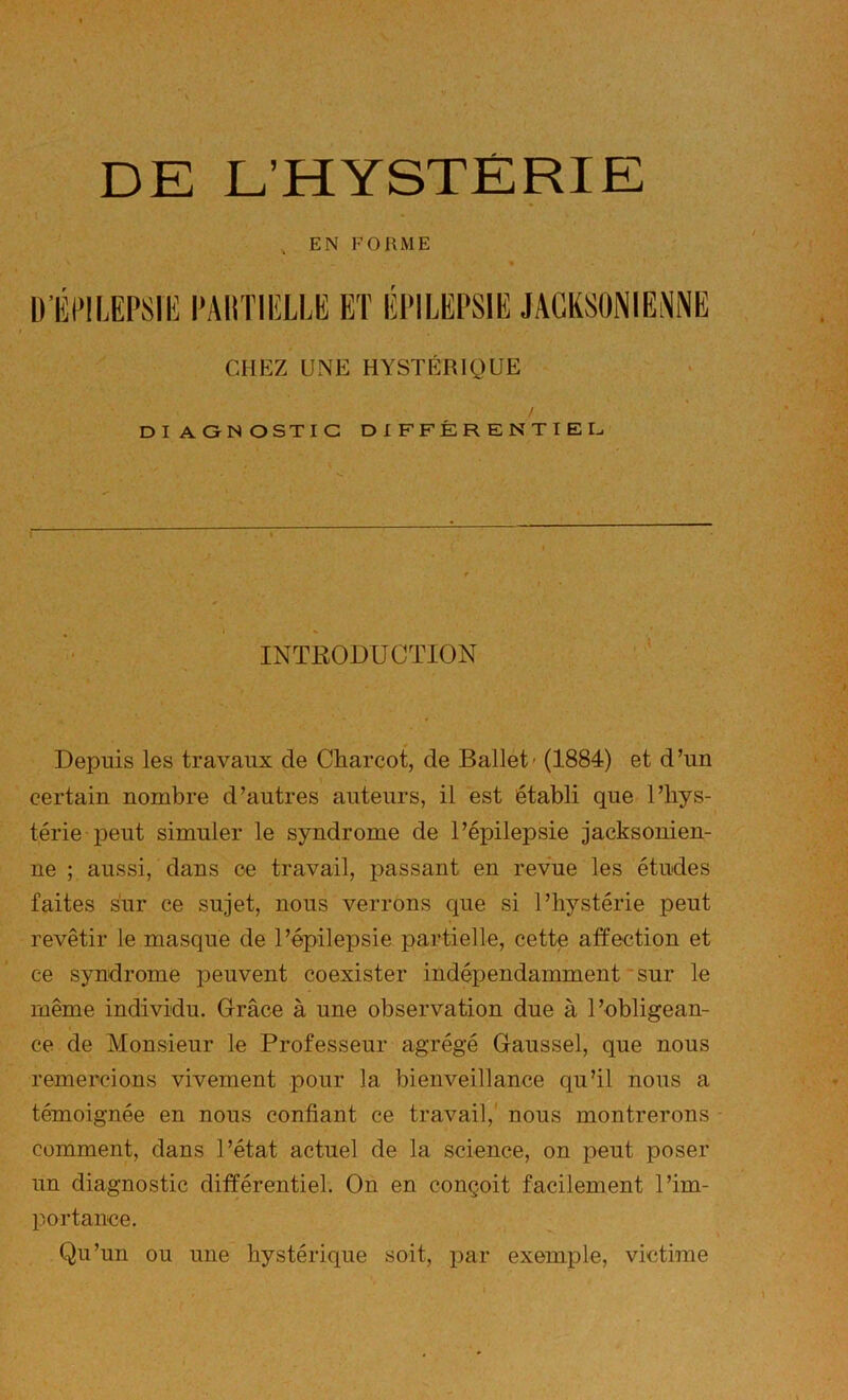 , EN FORME » ü’lîl‘!LEPSIH l'AimiîLLE ET ÉPILEPSIE CHEZ UNE HYSTÉRIQUE / DIAONOSTIG DIFFÉRENTIEI^ • . INTEODUCTION , ; Depuis les travaux de Charcot, de Ballet' (1884) et d’un certain nombre d’autres auteurs, il est établi que l’hys- térie peut simuler le syndrome de l’épilepsie jacksonien- ne ; aussi, dans ce travail, passant en revue les études faites sur ce sujet, nous verrons que si l’hystérie peut revêtir le masque de l’épilepsie partielle, cette affection et ce syndrome peuvent coexister indépendamment'sur le même individu. Grâce à une observation due à l’obligean- ce de Monsieur le Professeur agrégé Gaussel, que nous remercions vivement pour la bienveillance qu’il nous a témoignée en nous confiant ce travail,' nous montrerons comment, dans l’état actuel de la science, on peut poser un diagnostic différentiel. On en conçoit facilement l’im- portance. Qu’un ou une hystérique soit, par exemple, victime