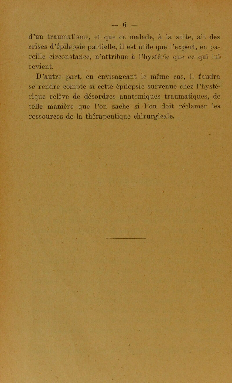 d’un traumatisme, et que ce malade, à la suite, ait des crises d’épilepsie partielle, il est utile que l’expert, en pa- reille circonstance, n’attribue à l’hystérie que ce qui lui' revient. D’autre part, en envisageant le même cas, il faudra se rendre compte si cette épilepsie survenue chez l’hysté- rique relève de désordres anatomiques traumatiques, de telle manière que l’on sache si l’on doit réclamer les ressources de la thérapeutique chirurgicale. \