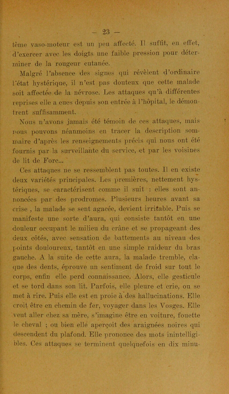 tème vaso-motem- est un peu affecté. 11 suffit, en effet, d’exercer avec les doig.ts une faible pression pour déter- miner de la rougeur cutanée. Malgré l’absence des signes (pii révèlent d’ordinaire l'état hystérique, il n’est pas douteux que cette malade soit affectée de la névrose. Les attaques qu’à différentes reprises elle a eues depuis son entrée à l’hôpital, le démon- trent suffisamment. Nous n’avons jamais été témoin de ces attaques, mais nous pouvons néanmoins en tracer la description som- maire d’après les renseignements précis (pii nous ont été foiimis par la surveillante du service, et par les voisines de lit de Fore... Ces attaques ne se ressemblent i^as toutes. 11 en existe deux variétés principales. Les premières, nettement hys- tériques, se caractérisent comme il suit : elles sont an- noncées par des prodromes. Plusieurs heures avant sa crise , la malade se sent agacée, devient irritable. Puis se manifeste une sorte d’aura, qui consiste tantôt en une douleur occupant le milieu du crâne et se propageant des deux côtés, avec sensation de battements au niveau des points douloureux, tantôt en une simple raideur du bras gauche. A la suite de cette aura, la malade tremble, cla- que des dents, éprouve un sentiment de froid sur tout le corps, enfin elle perd connaissance. Alors, elle gesticule et ee tord dans son lit. Parfois, elle pleure et crie, ou se met à rire. Puis elle est en proie à des hallucinations. Elle croit être en chemin de fer, voyager dans les Vosges. Elle veut aller chez sa mère, s’imagine être en voiture, fouette le cheval ; ou bien elle aperçoit des araignées noires qui descendent du plafond. Elle prononce des mots inintelligi- bles. Ces attaques se terminent quelquefois en dix mi nu-