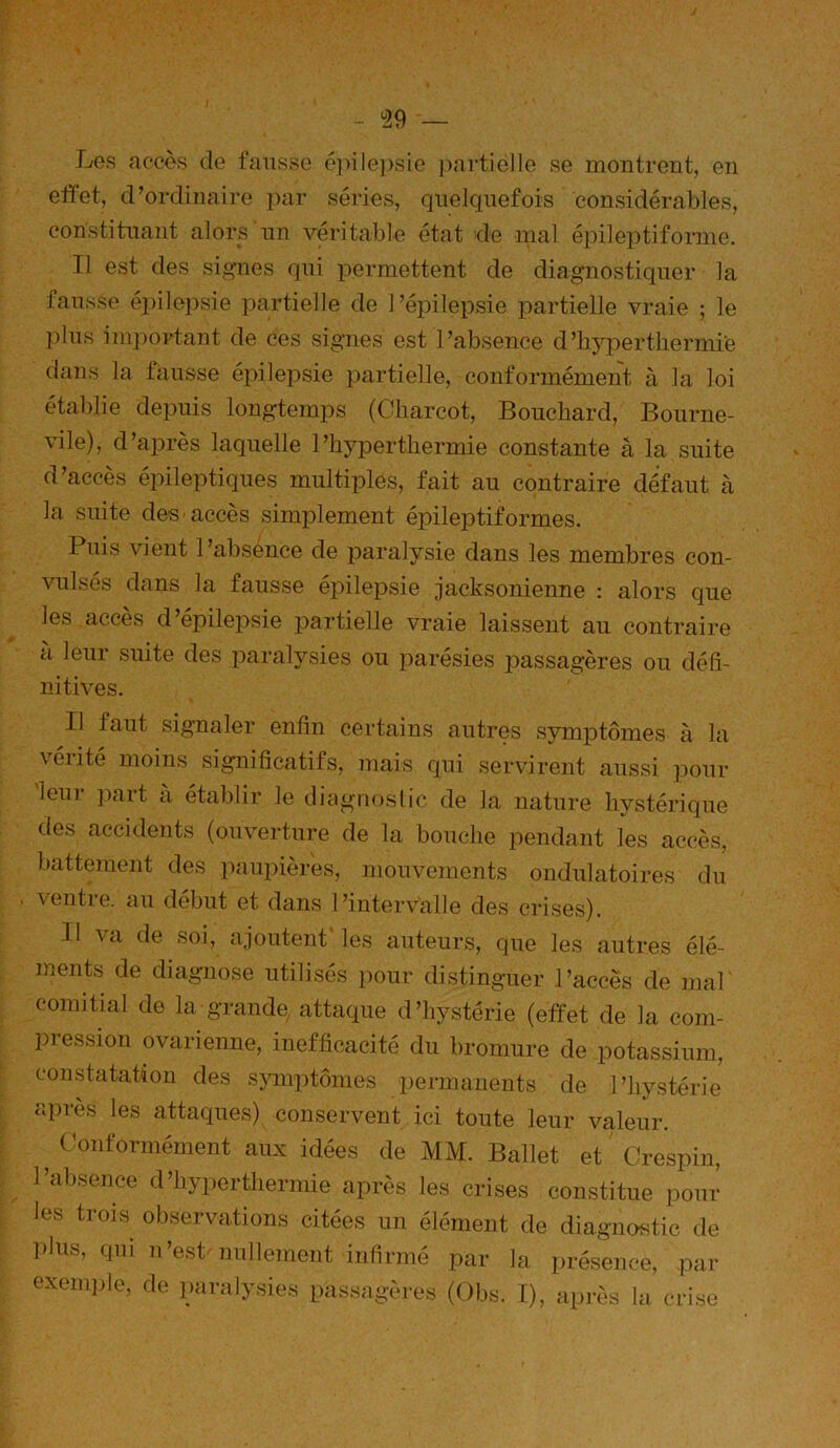 - ^29 — Les accès de fausse 6]>ile])sie ])ai‘tiëlle se montrent, eii effet, d’ordinaire par séries, quelquefois considérables, constituant alors un véritable état de mal épileptifonne. Il est des signes qui permettent de diagnostiquer la fausse épilepsie partielle de l’épilepsie partielle vraie ; le plus important de ces signes est l’absence d’hyi:>ertliermie dans la fausse épilepsie partielle, conformément à la loi établie depuis longtemps (Charcot, Bouchard, Bourne- vile), d’après laquelle l’hyperthermie constante â la suite d’accès épileptiques multiples, fait au contraire défaut k la suite des accès simplement épileptiformes. Puis vient l’absénce de paralysie dans les membres con- vulsés dans la fausse épilepsie jacksonienne : alors que les accès d epilei^sie partielle vraie laissent au contraire à leur suite des paralysies ou parésies passagères ou défi- nitives. Il faut signaler enfin certains autres symptômes à la vérité moins significatifs, mais qui servirent aussi pour leui paît à établir le diagnoslic de la nature hystérique des accidents (ouverture de la bouche pendant les accès, battement des paupières, mouvements ondulatoires du . ventie. au début et dans l’intervalle des crises). Il va de soi, ajoutent' les auteurs, que les autres élé- ments de diagnose utilisés pour distinguer l’accès de mal comitial de la grande, attaque d’hystérie (effet de la com- pression ovarienne, inefficacité du bromure de potassium, constatation des s}unptômes permanents de l’hystérie après les attaques) conservent ici toute leur valeur. Conformément aux idées de MM. Ballet et Crespin, l’alisence (1’liypertlierniie après les crises constitue |3om’ les trois observations citées un élément de diagnostic de l>liis, cjni n est'jiulleïnent infirmé par la présence, .par exemple, do paralysies passagères (Obs. I), après la crise