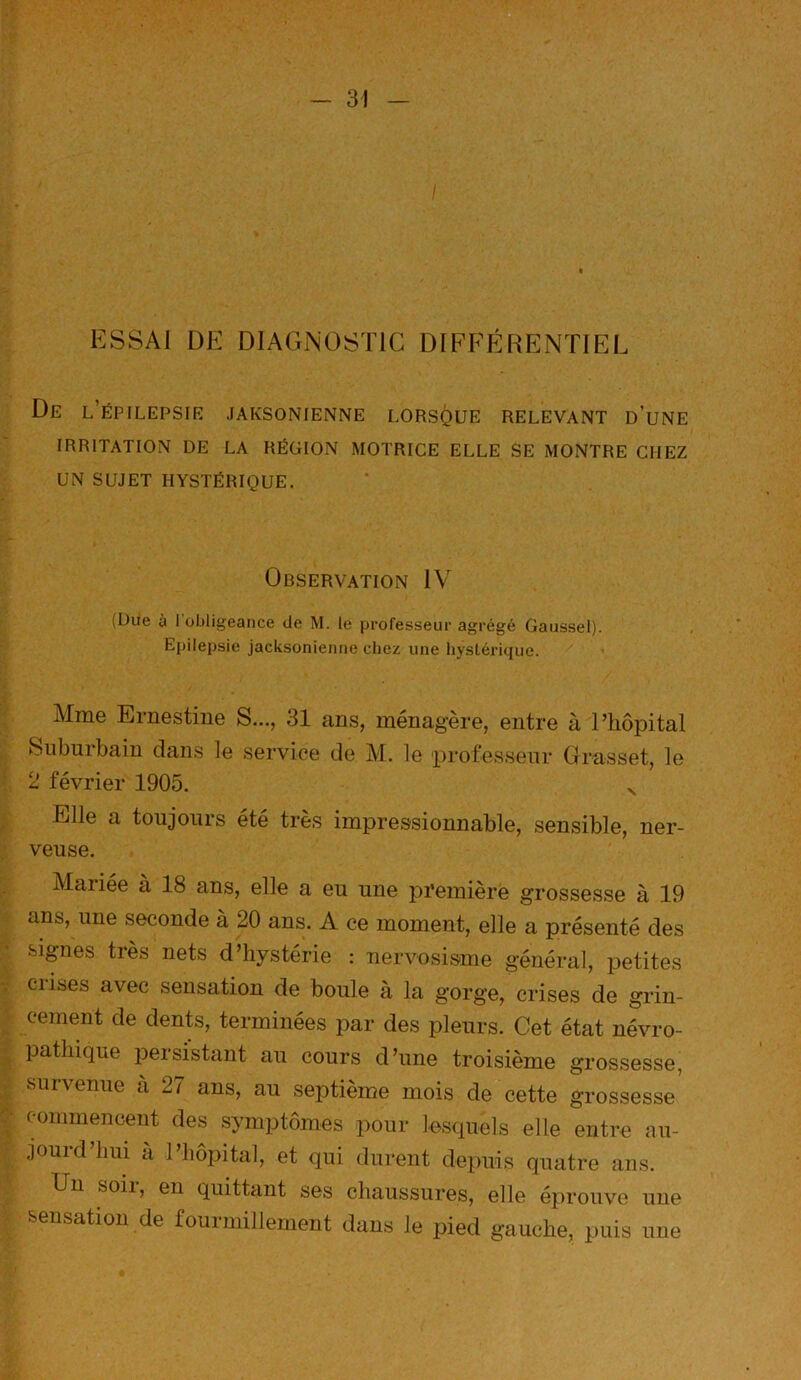 ESSAI DE DIAGNOSTIC DIFEP^IRENÏIEL De l’épilepsie .iaksonienne lorsque relevant d’une IRRITATION DE LA RÉGION MOTRICE ELLE SE MONTRE CHEZ UN SUJET HYSTÉRIQUE. Observation IV (Dde à J obligeance de M. le professeur agrégé Gaussel). Epilepsie jacksonienne chez une liystéri(jue. Mme Ernestiue S..., 31 ans, ménagère, entre à Pliôpital Suburbain dans le service de M. le professeur Grasset, le 2 février 1905. v Elle a toujours été très impressionnable, sensible, ner- veuse. Mariée à 18 ans, elle a eu une première grossesse à 19 ans, une seconde à 20 ans. A ce moment, elle a présenté des signes très nets d’hystérie : nervosisme général, petites Cl ises avec sensation de boule à la gorge, crises de grin- cement de dents, terminées par des pleurs. Cet état névro- pathique persistant au cours d’une troisième grossesse, survenue a 27 ans, au septième mois de cette grossesse commencent des symptômes pour lesquels elle entre au- jourd’hui a l’hôpital, et qui durent depuis quatre ans. Un soii, en quittant ses chaussures, elle éprouve une sensation de fouimillement dans Je pied gauche, puis une