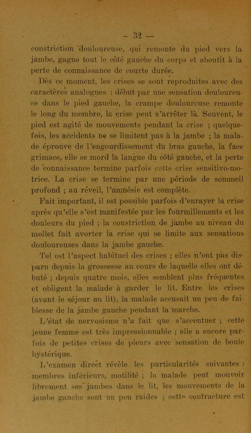 coiistrietion doiilonrense, qui Teuioute du pied vers la jambe, gagne tout le côté gauclie du corps et aboutit à la perte de connaissance de courte durée. Dès ce moment, les crises se sont reproduites avec des caractères analogues : début par une sensation douloureu- se dans le pied gauche, la crampe douloureuse remonte le long du membre, la -crise i^eut s’arrêter là. Souvent, le pied est agité de mouvements pendant la crise ; quelque- fois, les accidents ne se limitent pas à la jambe ; la mala- de éprouve de l’engourdissement du bras gauche, la face grimace, elle se mord la langue du côté gauche, et la perte de connaissance termine ijarfois cette crise sensitivo-mo- trice. La crise se termine par une période de sommeil profond ; au réveil, l’amnésie est complète. Fait important, il est possible parfois d’enrayer la crise après qu’elle s’est manifestée par les fourmillements et les douleurs du pied ; la constriction de jambe au niveau du mollet fait avorter la crise qui se limite aux sensations douloureuses dans la jambe gauche. Tel est l’aspect habituel des crises ; elles n’ont pas dis- paru depuis la grossesse au cours de laquelle elles ont dé- buté ; depuis quatre mois, elles semblent plus fréquentes et obligent la malade à garder le lit. Entre les crises (avant le s,éjour au lit), la malade accusait un x^eu de fai- blesse de la jambe gauche i^endant la marche. L’état de nervosisme n’a fait que s’accentuer ; cette jeune femme est très impressionnable ; elle a encore par- fois de ]>etites crises de pleurs avec sensation de boule hystérique. L’examen direct révèle les x^articularités suivantes : membres inférieui's, motilité ; la malade ]jeut mouvoir libi'ement ses jambes dans le lit, les mouvements de la jambe gauche sont un peu raides ; cetl^‘ contracture est