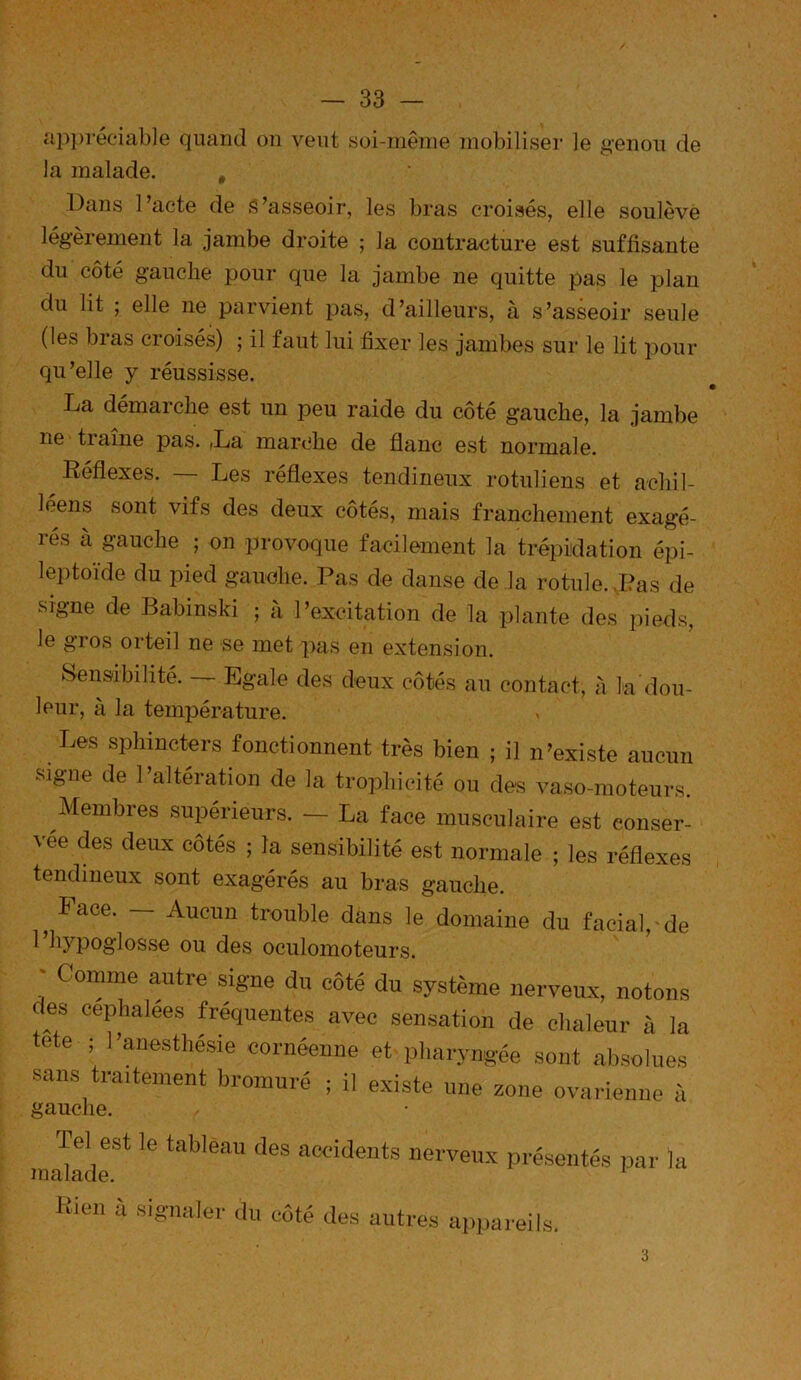 appréciable quand on veut soi-même inobiliser le genou de la malade. , Dans Pacte de S’asseoir, les bras croisés, elle soulève légèrement la jambe droite ; la contracture est suffisante du côté gauche pour que la jambe ne quitte pas le plan du lit ; elle ne parvient pas, d’ailleurs, à s’asseoir seule (les bras croisés) ; il faut lui fixer les jambes sur le lit pour qu’elle y réussisse. La démarche est un peu raide du côté gauche, la jambe ne ti aine pas. (La marche de flanc est normale. Réflexes. — Les réflexes tendineux rotuliens et achil- léens sont vifs des deux côtés, mais franchement exagé- rés à gauche ; on provoque facilement la trépidation épi- leptoïde du pied gauche. Pas de danse de la rotule. d?as de signe de Babinski ; à l’excitation de la iilante des pieds, le gros orteil ne se met pas en extension. Sensibilité. — Egale des deux côtés au contact, à la dou- leur, à la température. Les sphincters fonctionnent très bien ; il n’existe aucun signe de l’altération de la trophicité ou des vaso-moteurs. Membres supérieurs. — La face musculaire est conser- vée des deux côtés ; la sensibilité est normale ; les réflexes tendineux sont exagérés au bras gauche. ^ Face. — Aucun trouble dans le domaine du facial, de 1 hypoglosse ou des oculomoteurs. ' omme autre signe du côté du système nerveux, notons des céphalées fréquentes avec sensation de chaleur à la tete ; l’anesthésie cornéenne et pharyngée sont absolues sans traitement bromuré ; il existe une zone ovarienne à gauche. Tel est le tableau des accidents nerveux malade. présentés par la Rien à signaler du côté des autr es a])pareils. 3