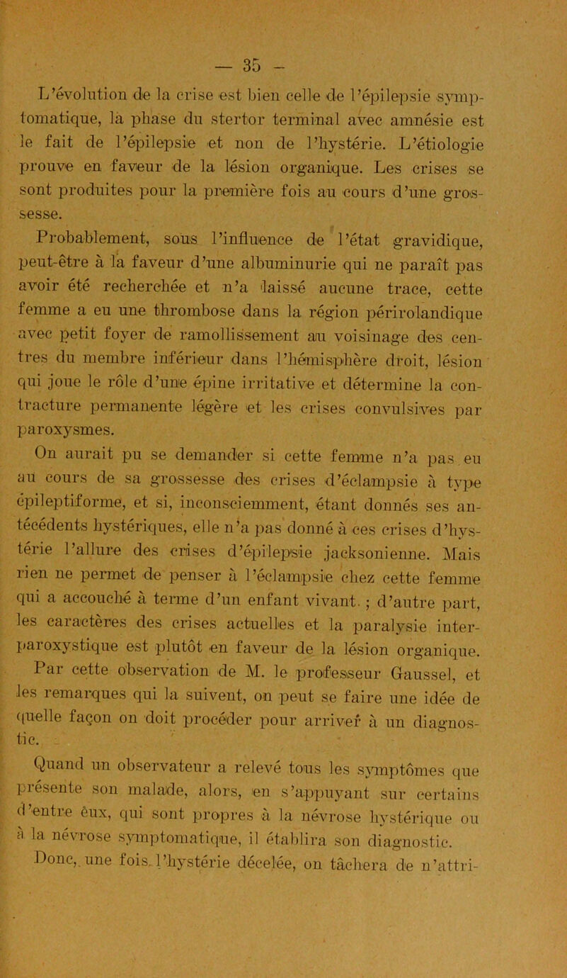 L’évolntion de la crise est bien celle de l’épilepsie s^nii])- tomatique, là phase du stertor terminal avec amnésie est le fait de l’épilepsie et non de l’hystérie. L’étiologie prouve en faveur de la lésion organique. Les crises se sont produites pour la première fois au cours d’une gros- sesse. Probablement, sous l’influence de l’état gravidique, peut-être à la faveur d’une albuminurie qui ne paraît pas avoir été recherchée et n’a -laissé aucune trace, cette femme a eu une thrombose dans la région périrolandique avec petit foyer de ramollissement aiu voisinage des cen- tres du membre inférieur dans l’hémisphère droit, lésion qui joue le rôle d’une épine irritative et détermine la con- tracture permanente légère et les crises convulsives par paroxysmes. On aurait pu se demander si cette feimne n’a pas eu au cours de sa grossesse des crises d’éclampsie à type épileptiforme, et si, inconsciemment, étant donnés ses an- técédents hystériques, elle n’a pas donné à ces crises d’hys- térie l’allure des crises d’épilepsie jacksonienne. Mais rien ne permet de penser à l’éclampsie chez cette femme qui a accouché à terme d’un enfant vivant. ; d’autre part, les caractères des crises actuelles et la paralysie intei-- paroxystique est plutôt en faveur de la lésion organique. Par cette observation de M. le professeur Gaussel, et les remarques qui la suivent, on peut se faire une idée de ((uelle façon on doit procéder pour arriver à un diagnos- tic. Quand un observateur a relevé tous les s}unptomes que présente son malade, alors, en s’appuyant sur certains (I entie ônx, cpii sont propres à la névrose hystérique ou à la névrose s^nnptoniatique, il établira son diagnostic. Donc, une fois,l’hystérie décelée, on tâchera de ii’atti'i-