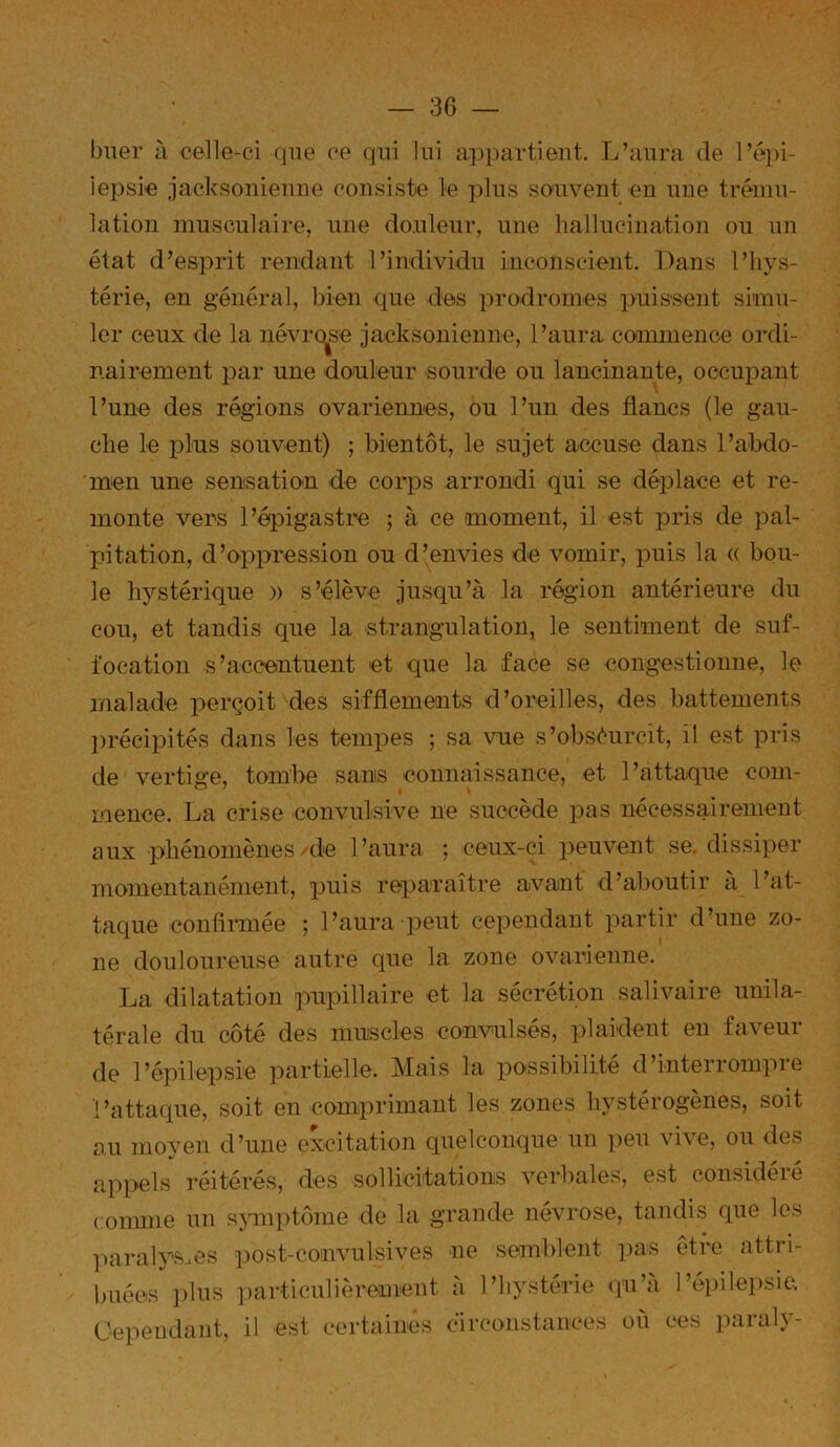 bner à celle-ci (jne ce qui lui appartient. L’anra de Tépi- iepsie jacksoniemie consiste le pins souvent en nne trému- lation ninscnlaire, nne do.nlenr, nne hallucination on nn état d’esprit rendant l’individn inconscient. Dans l’hys- térie, en général, bien qne des prodromes pnissent simn- 1er cenx de la névro^se jacksonienne, l’anra commence ordi- nairement par une douleur sourde ou lancinante, occupant l’une des régions ovariennes, ou l’un des flancs (le gau- che le plus souvent) ; bientôt, le sujet accuse dans l’abdo- men une sensation de corps arrondi qui se déplace et re- monte vers l’épigastre ; à ce moment, il est pris de pal- jjitation, d’oppression ou d’envies de vomir, puis la (( bou- le hystérique » s’élève jusqu’à la région antérieure du cou, et tandis que la strangulation, le sentiment de suf- focation s’accentuent et que la face se congestionne, le malade perçoit des sifflements d’oreilles, des battements ])récipités dans les tempes ; sa vue s’obséurcit, il est pris de vertige, tombe sans connaissance, et l’attaque com- laence. La crise convulsive ne succède pas nécessairement aux phénomènes/de l’aura ; ceux-ci peuvent se. dissiper momentanément, puis reparaître avant d’aboutir a l’at- taque confiimée ; l’aura peut cependant partir d’une zo- ne douloureuse autre que la zone ovarienne. La dilatation pupillaire et la sécrétion salivaire unila- térale du côté des muiscles convidsés, plaident en faveur de l’épilepsie partielle. Mais la possibilité d’interrompre l’attaque, soit en comprimant les zones hystérogènes, soit au moyen d’une excitation quelconque un peu vive, ou des appels réitérés, des sollicitations verbales, est considéré comme un symi)tôme de la grande névrose, tandis que les ]>aralys*es post-couvulsives ne semblent ]3as être attri- buées ])lus ])articulièreiment à l’hystérie <]u’a l’épilepsie. Cependant, il est certaines circonstances ou ces paraly-