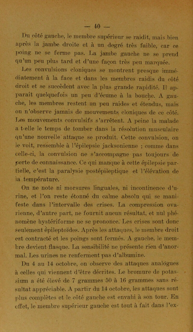 Du côté gauclie, le membre supérieur se raidit, mais bien après la jambe droite et à un degré très faible, car ce poing ne se feimie pas. La jambe gauche ne se prend qu’un peu plus tard et d’une façon très peu marquée. Les convulsions cloniques se montrent presque immé- diatement à la face et dans les membres raidis du côté droit et se succèdent avec la plus grande rapidité. Il ajv paraît quelquefois un peu d’écume à la bouche. A gau- elle, les membres restent un peu raides et étendus, mais on n’observe jamais de mouvements, cloniques de ce côté. Les mouvements convulsifs s’arrêtent. A peine la malade a t-elle le temps de tomber dans la résolution musculaire qu’une nouvelle attaque se produit. Cette convulsion, on le voit, ressemble à 1 ’épilepsie jacksonienne ; comme dans celle-ci, la convulsion ne s’accompagne pas toujours de perte de connaissance. Ce qui manque à cette épilepsie par- tielle, c’est la paralyisie postépileptique et l’élévation de la température. On ne note ni morsures linguales, ni incontinence d’u- rine, et l’on reste étonné du calme absolu qui se mani- feste dans l’intervalle des crises. La compression ova- rienne, d’autre part, ne fournit aucun résultat, et nul phé- nomène hystériforme ne se prononce. Les crises sont donc seulement épileptoïdes. Après les atta<iues, le membre droit est contracté et les poings sont fermés. A gauche, le mem- bre devient flasque. La sensibilité ne présente rien d’anor- mal. Les urines ne renferment pas d’albumine. Du 4 au 14 octobre, on observe des attaques analogues à celles qui viennent d’être décrites. Le bromure de potas- sium a été élevé de 7 grammes 50 à 16 grammes sans ré- sultat apjDréciable. A partir du 14 octobre, les attaques sont plus complètes et le côté gauche est envahi à son tour. En etfet, le membre supérieur gauche est tout à fait dans 1 ’ex-