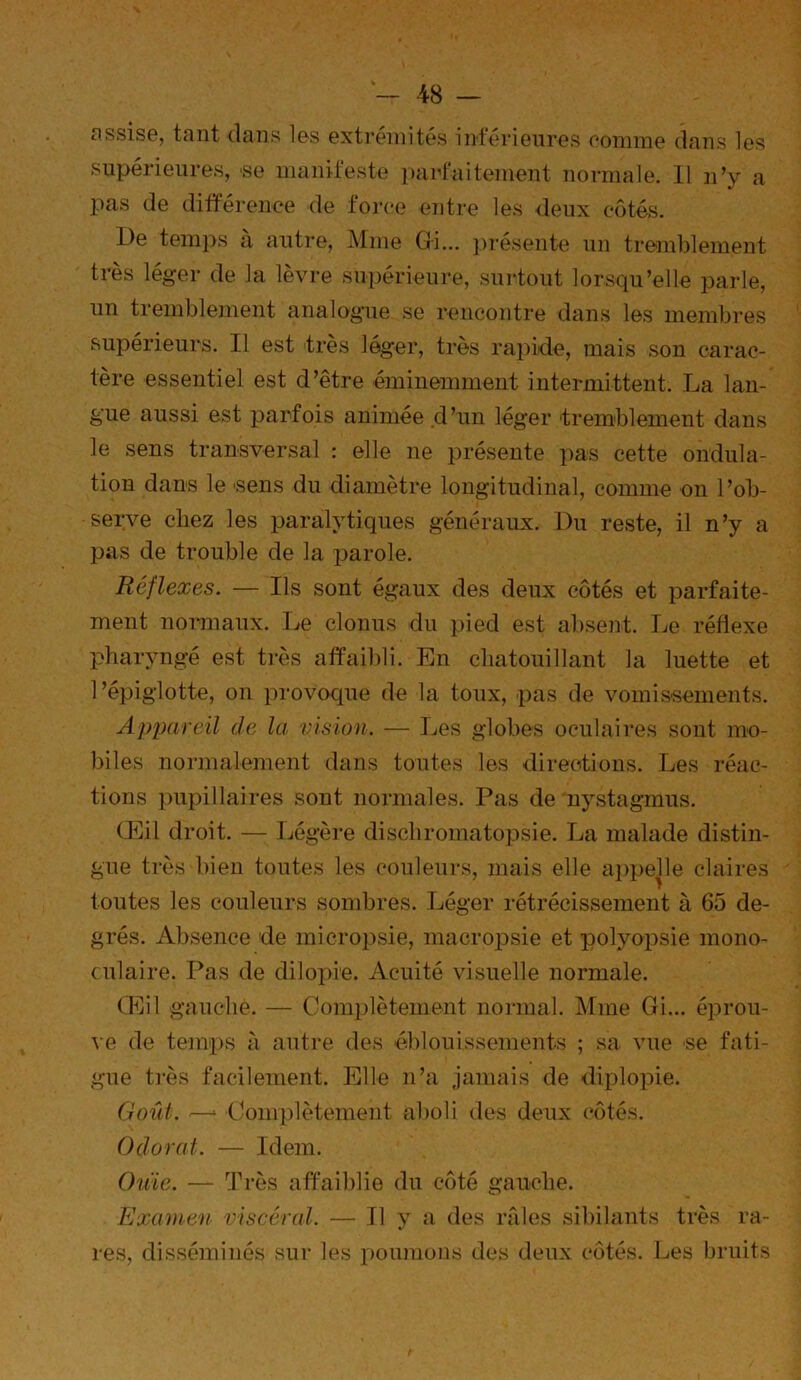 nssisG, tant dans Ibs extrémités inférieures ooniine dans les supérieures, se manifeste ])aif‘aitement normale. 11 n’y a i:>as de différence de force entre les deux côtés. De tein})s à antre, Mme Gi... ])T'ésente nn tremblement très léger de la lèvre supérieure, sni'toiit lorsqu’elle parle, nn tremblement analogue se rencontre dans les membres supérieurs. Il est très léger, très rapide, mais son carac- tère essentiel est d’être éminemment intermittent. La lan- gue aussi est parfois animée d’un léger 'tremblement dans le sens transversal : elle ne présente pas cette ondula- tion dans le 'Sens du diamètre longitudinal, comme on l’ob- serve chez les paralytiques généraux. Du reste, il n’y a pas de trouble de la parole. Réflexes. — Ils sont égaux des deux côtés et parfaite- ment normaux. Le clonus du pied est absent. Le réflexe pharyngé est très affaibli. En chatouillant la luette et l’épiglotte, on provoque de la toux, pas de vomissements. Apixircil de la vision. — Les globes oculaires sont mo- biles normalement dans toutes les directions. Les réac- tions pupillaires sont normales. Pas de nystagmus. CEil droit. — Légère dischroinatopsie. La malade distin- gue très bien toutes les couleurs, mais elle ap})elle claires toutes les couleurs sombres. Léger rétrécissement à 65 de- grés. Absence de micropsie, macropsie et polyopsie mono- culaire. Pas de dilopie. Acuité visuelle normale. (Eil gauche. — Coraplèteuient noianal. Mme Gi... éprou- ve de temps à autre des 'éblouissements ; sa vue se fati- gue ti’ès facilement. Elle n’a jamais de diplopie. Goût. '—‘ 'Complètement aboli des deux (“ôtés. Odorat. — Idem. Ouie. — Très affaildie du côté gauche. Examen viscéral. — Il y a des rfUes sibilants très ra- res, disséminés sur les x)oimions des deux côtés. Les bruits