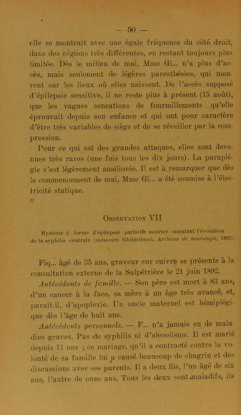 elle se montrait avec nne égale fréquence du côté droit, dans des régions très différentes, en restant toujours plus limitée. Dos le milieu de mai, Mme Gfi... n’a plus d’ac- cès, mais seulement de légères paresthésies, qui meu- rent sur les lieux où elles naissent. De l’accès supposé d’épilepsie sensitive, il ne reste plus à présent (15 août), que les vagues sensations de fourmillements qu’elle éprouvait depuis 'Son enfance et qui ont pour caractère d’être très variables de siège et de se réveiller par la com- pression. ' Pour ce qui est des grandes attaques, elles sont deve- nues très rares (une fois tous les dix jours). La paraplé- gie s’est légèrement améliorée. Il est à remarquer que dès le commencement de mai, Mme Gi... a été soumise à l’élec- iricité statique. Obseuvation VII Hystérie à forme d'épilepsie parlielfe motrice simulant 1 évolution de la syphilis centrale (mémoire Ghilarducci, Archives de neurologie, 189‘2.) Fiq... âgé de 35 ans, graveur sur cuivre se présente à la consultation externe de la Salpêtrière le 21 juin 18'92. Antécédents de fcniille. — Son père est mort a 83 ans, d’un cancer à la face, sa mère à un âge très avancé, et, ])araît-il, d’apoplexie. Un oncle maternel est hémiplégi- que dès l’âge de huit ans. Antécédents personnels. — F... n’a jamais eu de mala- dies graves. Pas de syphilis ni d’alcoolisme. Il est maiie depuis 11 ans ; ce mariage, qu’il a contracté contre la vo- lonté de sa famille lui a causé beaucoup de chagrin et des discussions avec ses parents. Il a deux fils, l’un âgé de six ans, l’autre de onze ans. Tous les deux sontanaladifs, ils