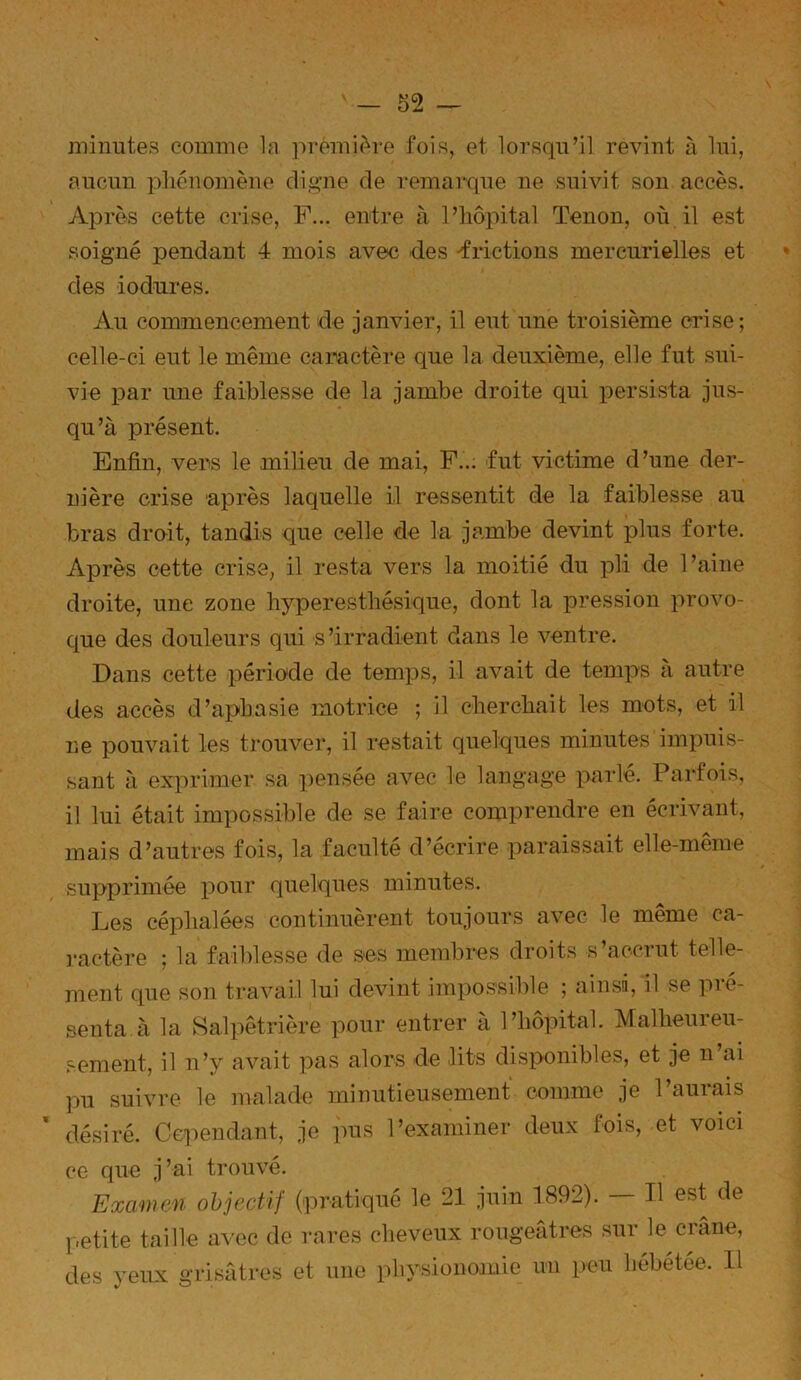 « minutes comme la première fois, et lorsqu’il revint à lui, aucun phénomène dig’ne de remarque ne suivit son accès. Après cette crise, F... entre à l’hôpital Tenon, où il est soigné pendant 4 mois avec des frictions mercurielles et des iodures. Au commencement de janvier, il eut une troisième crise; celle-ci eut le même caractère que la deuxième, elle fut sui- vie par une faiblesse de la jambe droite qui persista jus- qu’à présent. Enfin, vers le milieu de mai, F... fut victime d’une der- nière crise après laquelle il ressentit de la faiblesse au bras droit, tandis que celle de la jambe devint plus forte. Après cette crise, il resta vers la moitié du pli de l’aine droite, une zone hyperesthésique, dont la pression provo- que des douleurs qui s’irradient dans le ventre. Dans cette période de temps, il avait de temps a autre des accès d’aphasie motrice ; il cherchait les mots, et il ne pouvait les trouver, il restait quelques minutes impuis- sant à exprimer sa pensée avec le langage parlé. Parfois, il lui était impossible de se faire comprendre en écrivant, mais d’autres fois, la faculté d’ecrire paraissait elle-meme supprimée i^our quelques minutes. Les céphalées continuèrent toujours avec le même ca- ractère ; la faiblesse de ses membres droits s’accrut telle- ment que son travail lui devint impo.ssible ; ainsi, il se pré- senta à la Salpêtrière pour entrer à l’hôpital. Malheureu- sement, il n’y avait pas alors de lits disponibles, et je n’ai pu suivre le malade minutieusement comme je l’aurais désiré. Cependant, je ]ms l’examiner deux fois, et voici ?e que j’ai trouvé. Examen objectif (pratiqué le 21 juin 1892). - Il est de petite taille avec de rares cheveux rougefitres sur le crâne, les veux grisâtres et une physionomie un peu hébétée. Il «