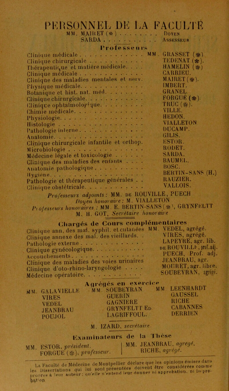 PKHSüNNEL DK LA PACUKtK MM. MAIKET(*) Doyen SAKDA Assesseur l*r<)fesse II rs Clini(|iie médicale • MM Clini(jiie chirurgicale Ihérapeulique et matière médicale. . . . Clinique médicale Clinique des maladies mentales et nerv. Pliysi(iue médicale Botanique et hist. nat. méd Clinique chirurgicale Clinique ophtalmologique Chimie médicale Physiologie Histologie Pathologie inlerne Anatomie .•••.• Clinique chirurgicale infantile et orlhoj). Microbiologie • • Médecine légale et toxicologie Clinique des maladies des enfanis .... Anatomie pathologique Hygiène Pathologie et thérapeutique générales . . Clinique obstétricale Professeurs adjoints: MM. de ROUVILLE, PUECH D 0 O en honoraire : M. VlALCIiilüN Piofesseurs honoraires : MM. E. BERTIN-SANS (.^\ GRYNFKLTT M. H. GOT, Secrétaire honoraire Cliarçjés de Cours coniplénientaires Clinique ann. des mai. syphil. et cutanées MM. VEDEL, agrégé. Cliniiiue annexe des mal. des vieillards. . VIRES, agrégé. Pathologie externe ^ r ; ■. ï.- ; : v.' : : Clinique des maladies des voies urinaires .M,®„ Clinique d’oto-rhino-laryngologie .... Médecine opératoire. . . SOUBE^RAIN, GRASSET T ED EN AT (*). HAMELIN (*) CARRIEU. MAIRET(^«‘). IMBERT. GRANEL. FORGÜÉ (*). TRUC (^). VILLE. REDON. VIALLETON DÜCAMP. GILIS. ESTOR. RODET. SARDA. BAUMEL. BOSC. BEBTIN-SANS (H.) RAUZIER. VALLOIS. agrégé. MM. GALA VIELLE VIRES VEDEL JEANBRAU POUJOL A(|réqés en exei ric« ■ MM.'SOUBEYRAN MM GUERIN GAGNIERE GRYNFELTT En LAGRIFFOUL. LEENHARDT GAUSSEL RICHE CABANNES DE R RI EN M examinateurs mm. ESTOR, -président. FORGUE professeur. IZARD, secrétaire. la de la 'riièse MM. JEANBRAU, agrégé. RICHE, agrégé. bal on