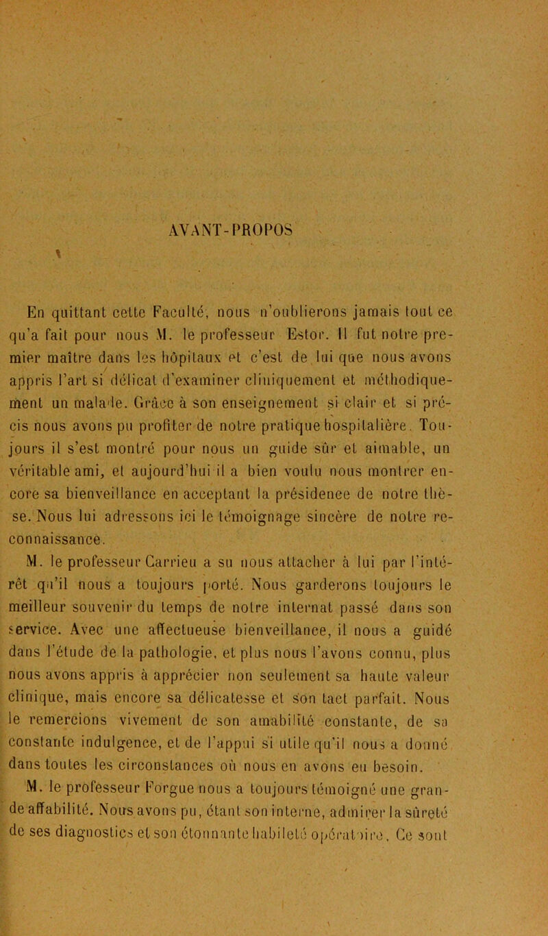 AVANT-PROPOS \ En quittant cette Faculté, nous n’oublierons jamais tout ce qu’a fait pour nous M. le professeur Estor. Il fut notre pre- mier maître dans les hôpitaux et c’est de lui que nous avons / appris l’art si délicat d’examiner cliniquement et mét.liodique- riient un malade. Grâce à son enseignement si clair et si pré- cis nous avons pu profiter de notre pratique hospitalière. Tou- jours il s’est montré pour nous un guide sûr et aimable, un véritable ami, et aujourd’hui il a bien voulu nous montrer en- core sa bienveillance en acceptant la présidence de notre thè- se. Nous lui adressons ici le témoignage sincère de notre re- connaissance. M. le professeur Carrieu a su nous attacher à lui par l’inté- rêt qu’il nous a toujours porté. Nous garderons toujours le meilleur souvenir du temps de notre internat passé dans son service. Avec une affectueuse bienveillance, il nous a guidé dans l’étude de la pathologie, et plus nous l’avons connu, plus nous avons appids à apprécier non seulement sa haute valeur clinique, mais encore sa délicatesse et son tact parfait. Nous le remercions vivement de son amabilité constante, de sa constante indulgence, et de l’appui si utile qu’il nous a donné dans toutes les circonstances où nous en avons eu besoin. M. le professeur Forgue nous a toujours témoigné une gran- de affabilité. Nous avons pu, étant son intenie, admirer la sûreté de ses diagnostics et son étonnante habileté opératoire. Ce sont