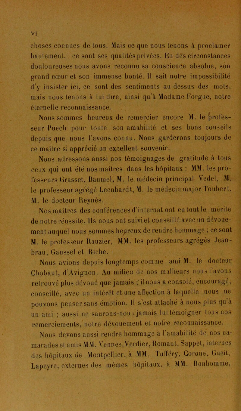 choses connues de tous. Mais ce que nous tenons à proclainer hautement, ce sont ses qualités privées. En des circonstances douloureuses nous avons reconnu sa conscience absolue, son grand cœur et son immense bonté. Il sait notre impossibilité d’y insister ici, ce sont des sentiments au-dessus des mots, mais nous tenons à lui dire, ainsi qu’à Madame Korgue, notre éternelle reconnaissance. Nous sommes heureux de remercier encore M. le profes- seur Puech pour toute son amabilité et ses bons conseils depuis que nous l’avons connu. Nous garderons toujours de ce maître si apprécié un excellent souvenir. Nous adressons aussi nos témoignages de gratitude à tous ceux qui ont été nos maîtres dans les hôpilaux : MM. les pro- fesseurs Grasset, Haumel, M. le médecin principal Vedel, M. le professeur agrégé Leenhardt, M. le médecin major ïoubert, M. le docteur Keynès. Nos,maîtres des conférences d’internat ont eu tout le mérite de notre réussite. Ils nous ont suivi et conseillé avec un dévoue- ment auquel nous sommes he^jreux de rendre hommage ; ce sont M. le profesœur Rauzier, MM. les professeurs agrégés .Jean- brau, Gaussel et Riche. Nous avions depuis longtemps comme ami xM. le docteur Ghobaut, d’.Avignon. Au milieu de nos malheurs nous l’avons retrouvé plus dévoué que jamais il nous a consolé, encouragé, conseillé, avec un intérêt et une alïection à laquelle nous ne pouvons penser sans émotion. Il s’est attaché a nous plus qu a un ami ; aussi ne saurons-nou ■> jamais lui témoigner tous nos remerciements, notre dévouement et notre reconnaissance. Nous devons aussi rendre hommage à l’amabilité de nos ca- marades et amis xMM. Venues,Verdier, Romaut, Sappet, internes des hôpitaux de Montpellier, à MxM. TulTéry, Gorone, Gueit, Lapeyre, externes des mômes hôpitaux, à MM. Bonhomme,