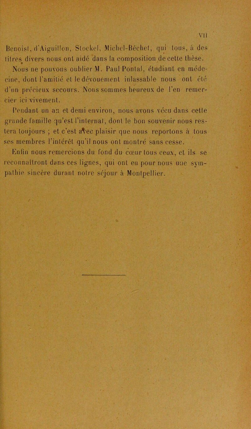 l^enoisL fl'Aiffuiilon, Slockel, Micbel-Béchel, qui tous, à des litres^ divers nous ont aidé dans la composition de cette thèse. Nous ne pouvons oublier M. Paul Pontal, étudiant en méde- cine, dont l’amitié et le dévouement inlassable nous ont été d’un précieux secours. Nous sommes heureux de l’en remer- cier ici vivement. Pendant un an et demi environ, nous avons vécu dans cetle grande famille qu’est l’internat, dont le bon souvenir nous res- tera toujours ; et c’est a^-ec plaisir que nous reportons à tous ses membres l’intérêt qu’il nous ont montré sans cesse. iMifin nous remercions du fond du cœur tous ceux, et ils se reconnaîtront dans ces lignes, qui ont eu pour nous une sym- pathie sincère durant notre séjour à MontjDellier.