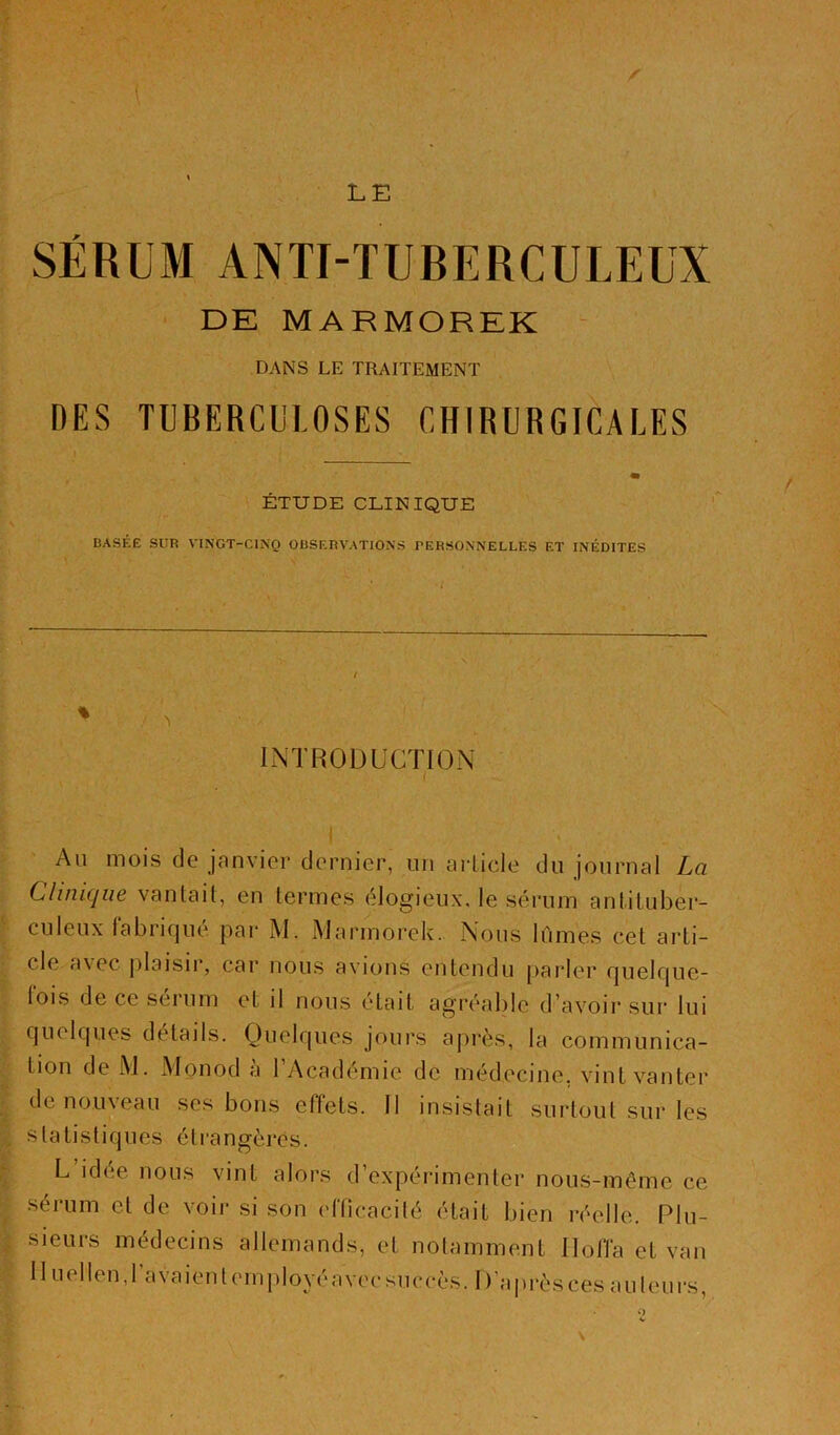 LE SÉRUM ANTI-TUBERCULEUX DE MARMOREK DANS LE TRAITEMENT DES TUBERCULOSES CHIRURGICALES m ÉTUDE CLINIQUE BASÉE SUR VINGT-CINQ OBSERVATIONS PERSONNELLES ET INÉDITES INTRODUCTION Ail mois de janvier dernier, i.in aiTicle du journal La Clinique vantait, en termes élogieiix. le sérum antituber- culeux labiifjue par AI. AJarmorek. Nous lûmes cet arti- cle avec jilaisir, car nous avions entendu [larler fjuelcjue- lois de ce sérum et il nous était agréable d’avoir sur lui c]uelc|ues details. Ouelf|ues jours après, la communica- tion de AJ. Alonod à l’Académie de médecine, vint vanter de nouveau ses bons effets. Il insistait surtout sur les statistiques étrangères. L idée nous vint alors d’expérimenter nous-même ce sérum et de voir si son efficacité était bien réelle. Plu- sieurs médecins allemands, et notamment Iloffa et van Il Liellen, l’avaient employé avec succès. D’après ces auteurs. O