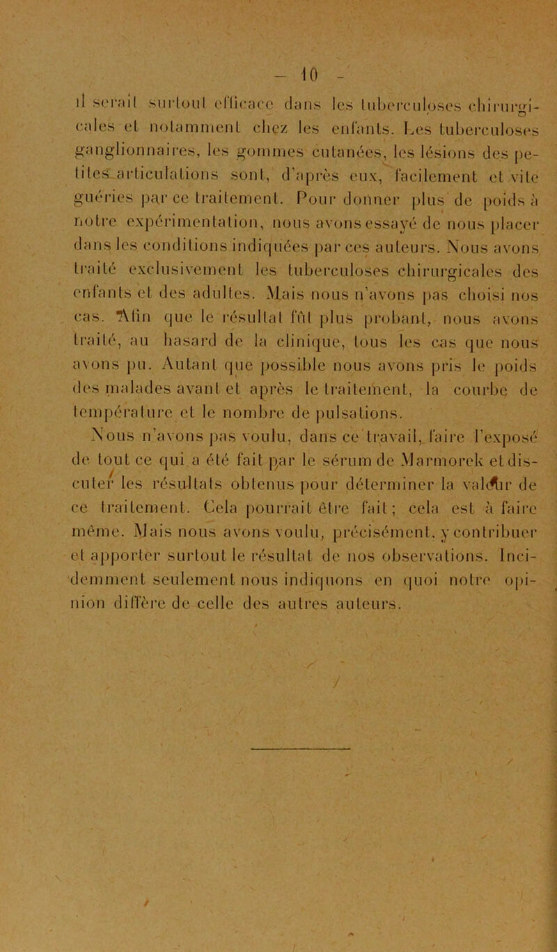 - 10 - il seniil surloul ellicacc tkins les lnbci*ciilosos cliii'ur'»’!- ' D cales el nolamment chez les eiifanls. Les tuberculoses ganglionnaires, les gommes cutanées, les lésions des pe- tileSLarticulations sont, d’après eux, facilement et vile guéries par ce Irailemenl. Pour donner plus de poids à notre expéidmentalion, nous avons essayé de nous placer dans les conditions indiquées jiar ces auteurs. Nous avons traité exclusivement les tuberculoses cliii’ui'gicales des enfants et des adultes. Mais nous n’avons jias choisi nos cas. *Min que le résultat fût plus probant, nous avons traité, au hasard de la clinique, tous les cas que nous avons pu. Autant que possible nous avons pris le |)oids des malades avant et après le traiteiiient, la courbe de lempérature et le nombre de juilsations. Nous n’avons pas voulu, dans ce*ti;avail, faire l’exposé de tout ce qui.a été fait |)ar le sérum de Marmorek eldis- cuter les résultats obtenus pour déterminer la valoir de ce traitement. Cela j)ourrait ôti*e fait; cela est-à faire meme. Mais nous avons voulu, précisément, y conlribuei’ el apporter surtout le résultat de nos observations. Inci- ’demment seulement nous indiquons en (juoi notre opi- nion diffère de celle des autres auteurs. \