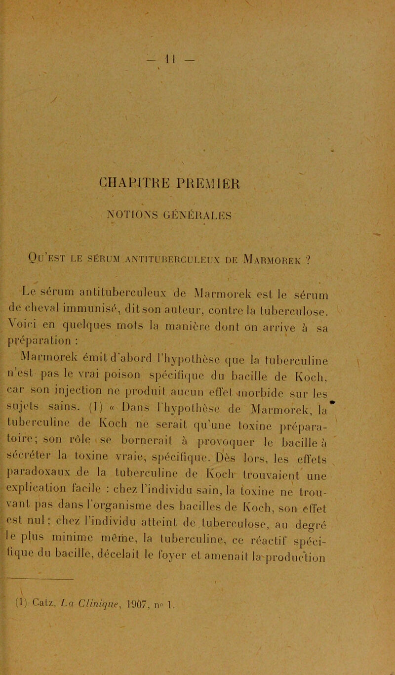 \ — 11 y y:t J C' \ \ CHAPITRE PREMIER NOTIONS GÉNÉRALES Qu’est le sérum antituberculeux de Marmorek ? ». Le sérum antiluberculeux de Marmorek est le sérum de cheval immunisé, dit son auteur, contre la tuberculose. \oici en quelques mots la manière dont on arrive à sa préparation : Maimoiek émitd abord 1 hy|iolhèse cjue la tuberculine n’est pas le vrai poison spécilique du bacille de Koch, cai son injection ne produit aucun ellet'inorbide sur les sujc'ts sains. (1) « Dans 1 hypothèse de Marmorek, la tubeiculine de Koch ne serait qii une toxine prépara- toire; son rôle se bornerait à provoquer le bacille à sécréter la toxine vraie, spécifique. Dès lors, les effets paiadoxaux de la tuberculine de Koclr trouvaient une explication facile : chez l’individu sain, la toxine ne trou- vant pas dans 1 organisme des bacilles de Koch, son effet est nul; chez l’individu atteint de tuberculose, au degré le plus minime môme, la tuberculine, ce réactif spéci- fique du bacille, décelait le foyer et amenait la-^jiroduction (1) Calz, La Clinique, 1907, no 1.
