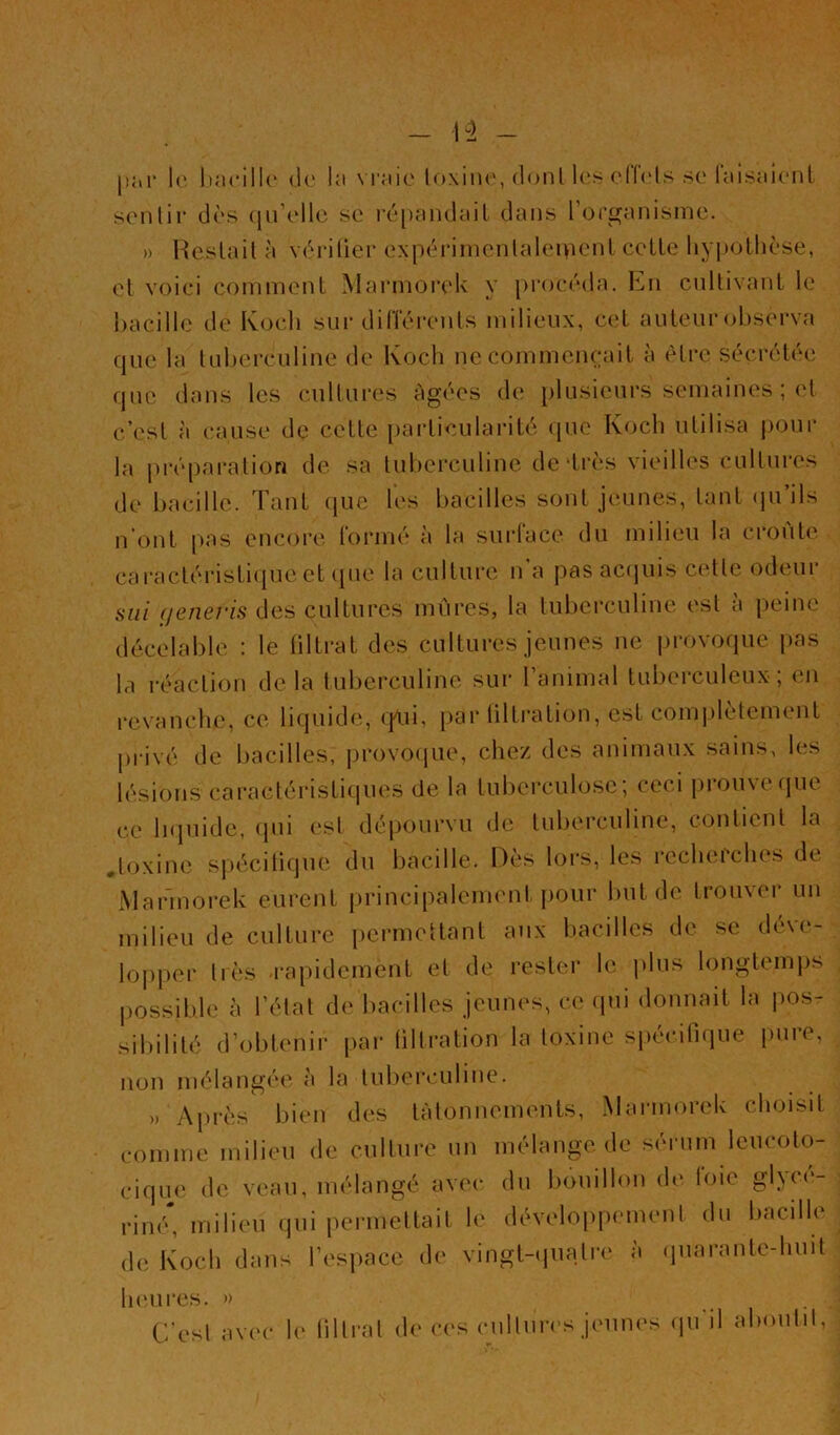 1(‘ ItacilU' do la vraie loxine, donl les elTcds se raisaienl senlir dès (|u\dlc se i‘é[)andaiL dans l’orüjanisnie. » HesLail à vèrilier expérimcnlalei>U'nl celle liyi)ollièse, el voici commenl Marmorelv y procéda. En cnllivanl le l)acille de Koch sur diiïérenls milieux, c(il auleur(d)serva que la luherculine de Koch ne comnicncail à èlre sécrélée que dans les cullures âgées de plusieurs semaines ; el c’esl à cause de celle [)arliculai’ilé que Koch ulilisa j)Our la prépai-alion de sa luherculine dedrès vieilles cullures de bacille. Tanl (jue les bacilles sonl jeunes, lanl (pi ils n’onl pas encore, lormé à la surlace du milieu la croule caracléi‘isli(piceUpie la cullure n’a pasac(]uis celle odeur sui (jeneris des cullures mûres, la luberculine esl à peine décelable : le lillral des cullures jeunes ne provoque pas la rc^aclion de la luliercubne sur 1 animal luberculeux, <.‘u revanche, ce liquide, (pui, [>ar üllralion, esl com|)lèteinenl privé de bacilles, provo(pie, chez des animaux sains, les lésions caraclérisliques de la luberculose; ceci prouve fjue ce Inpiide, ipii esl dépourvu de luberculine, conlienl la ,loxine spéciliqne du bacille. Dès lors, les recherches de Marmorelv eiirenl principalemenl pour bnlde Irouver un milieu de cullure [lermellanl aux bacilles de se déve- lopper liés -rapidemenl el de resler le plus longlemjis |)0ssible à l’élal de bacilles jeunes, ce (pii donnail la pos- sibililé d’oblenir par üllralion la loxine siiécilique pure, non mélangée à la lulierciiline. » Après bien des làlonnemenls, Mai-morek choisil comme milieu de cullure un mélange, de sérum leucolo- ciqu(' de veau, mélangé avec du bouillon (h' loie gl}or- rimS milieu qui permellail le développemenl du bacille de Koch dans l’espace de vingl-(piali-e à (jiiaranle-huit h (Mires. )) C’esl avec le lillral de ces (Millim-s jeunes (pi’il almiilil,