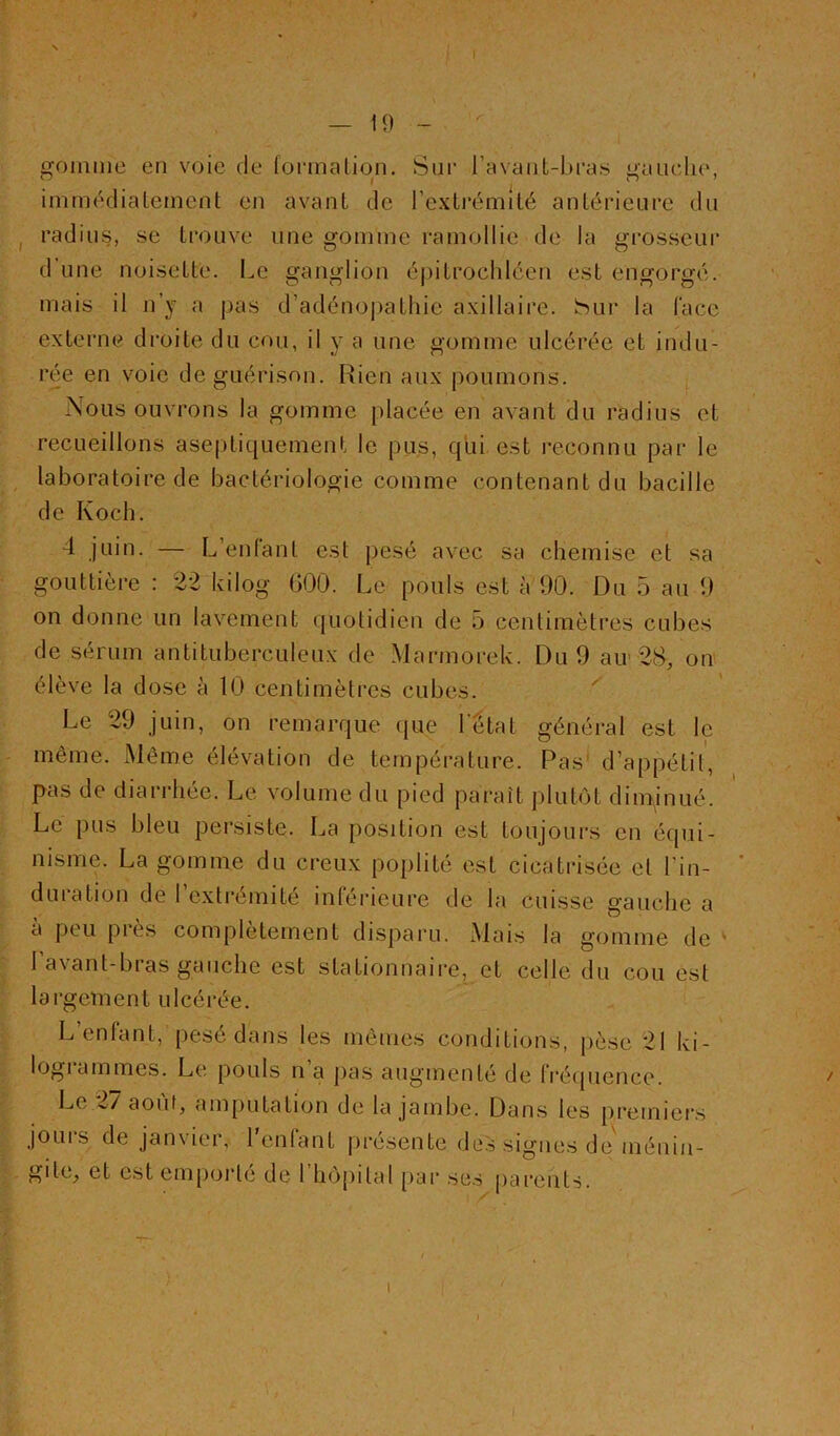 — 19 -  gomme en voie de formalion. Siif l’avant-bi’a.s gauclu', immédiatement en avant de l’extrémité antérieure du radius, se trouve une gomme ramollie de la grosseur d une noisette. Le ganglion éj)itroclilcen est engorgé, mais il n’y a pas d’adénoj)athic axillaire, hur la l'ace externe droite du cou, il y a une gomme ulcérée et indu- rée en voie de guérison. Rien aux poumons. Nous ouvrons la gomme placée en avant du radius et recueillons aseptiquement le pus, qui est reconnu par le laboratoire de bactériologie comme contenant du bacille de Koch. 4 juin. — L’enlant est pesé avec sa chemise et sa gouttière : 22 kilog GOO. Le pouls est à 90. Du 5 au 9 on donne un lavement quotidien de 5 centimètres cubes de sérum antituberculeux de Marmorek. Du 9 air 2cS, on élève la dose à 10 centimètres cubes. Le 29 juin, on remarque que l'état général est le même. Même élévation de température. Pas' d’appétil, pas de diarrhée. Le volume du pied paraît plutôt diminué. Le pus bleu persiste. La position est toujours en équi- nisme. La gomme du creux poplité est cicatrisée et l’in- duration de l’extrémité inférieure de la cuisse gauche a à peu près complètement disparu. Mais la gomme de ' 1 avant-bras gauche est stationnaii-e, et celle du cou est largement ulcérée. L enfant, pesé dans les mêmes conditions, pèse 21 ki- logianimes. Le pouls n a pas augmenté de Irécpience. Le ...// août, amputation de la jambe. Dans les premiers jours de janvier, l'enfant pré.sente des signes de ménin- gite_, et est emporté de 1 hôpital [>ar ses parents.
