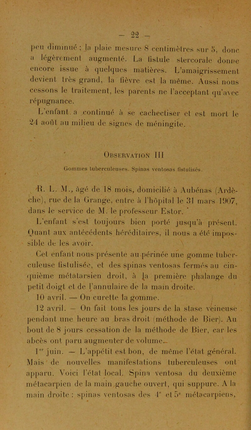 I _ 0«2 _ |)(Mi (liinimié ; |n plaie mesure <S ceulimèlres sur 5, doue a légèrement aiigmeiilé. La lisLule sLercorale donne encore issue à quelques matières. L’amaigrissement devient très grand, la lièvre est la même. Aussi nous cessons le traitement, les parents ne l’acceptant qu’a\ec répugnance. , Ij enlant. a continué à se cachectiser et est nioi’t le 24 août au milieu de signes de méningite. ÜBSKRVATION III üommes tuberculeuses. Spinas ventosas fistulisés. \ ‘ H. L. M., âgé de 18 mois, domicilié à Aubénas (Ardè- che), rue de la Grange, entre à l’hôpital le 31 mars 1907, dans le service de M. le professeur Estor. * L'enfant s’est toujours bien porté jusqu’à présent. Ouant aux antécédents héi’éditaires, il nous a été impos- sible de les avoir. . A ' Cet enfant nous présente au-périnée une gomme tuber- culeuse listulisée, et des spinas ventosas fermés au cin- (|uième métatarsien droit, à |a première phalange du petit doigt et de Tannulaire de la main droite. 10 avril. — On curette la gomme. 12 avril. — On fait tous les jours de la stase veineuse pendant une heure au bras droit (méthode de I3ier). Au , bout de 8 jours cessation de la méthode de Hier, car les abcès ont paru augmenter de volume- l®''juin. — L’appétit est bon, de même l’état général. Mais'de nouvelles manifestations tuberculeuses ont apparu. Voici l’état local. Spina ventosa du deuxième métacarpien de la main gauche ouvert, qui supj)ure. A la main droite; spinas ventosas des 4' et 5® métacarpiens, I