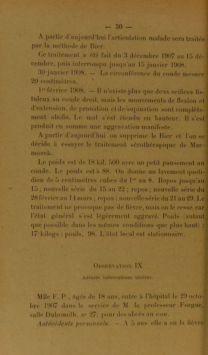 A partir d’anjourd’lnii rarliculcilion malade sera traitée par la méthode de Hier. ^ Ce traitement a été fait du 3 décembre 1907 an 15 dé-' cemhre, puis interrompu jns(pran 15 janvier 1908. ; 30 janvier 1908. — La circonrérence du coude mesure ': 20 centimètres. ' H févi’ier 1908. — Il n’e.\iste plus que deux orilices fis- ' tuleux au coude droit, mais les mouvements de flexion et ; d’extension, de pronation et de supination sont complète-' ment abolis. Le mal s’est étendu en hauteur. Il s’estj produit en somme une aggi’avation manifeste. ^ A partir d’aujourd’hui on supprimeHe Hier et l’on se' décide à essayer le traitement sérothérapique de .Mar-- morek. Le poids est de 18 kil. 500 avec un petit pansement au ] coude. Le pouls esta 88. On donne un lavement (juoti-! dieu de 5 centimètres cubes du H'’ au 8. Repos jusqu’au-^ 15 ; nouvelle série du 15 au 22 ; repos ; nouvelle série du| 28 févriernu 11 mars ; re|)OS ; nouvelle série du 21 au 29. Le j traitement ne provoque pas de fièvre, mais on le cesse cari l’état général s’est légèrement aggravé. Poids tautantj que possible dans les mêmes conditions que plus haut) 17 kilogs ; pouls, 98. L’état local est stationnaire. | OnSEKVATlON IX Aiicnilc luberculcusc ulccicc. xMlle V. P., âgée de 18 ans, entre à l’hôpital le 29 octo- - l)re 1907 dans le servic(‘ de .M. Ig professeur Lorgne, salle Duljrtvuilh, ir 27, poiii'd('s abcès mi cou. Anléccdenls personnels. - A o ans elle a eu la fièvre