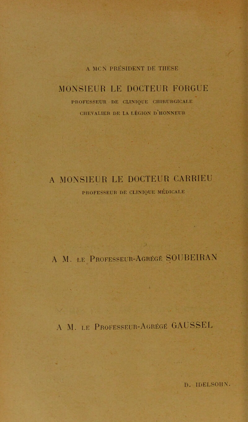 A MON PRÉSIDENT DE THESE MONSIFAIR LE DOCTEUR FOHGUE PnOFESSKUR DE CLINIQUE CHIRURGICALE CHEVALIER DE LA LÉGION lÉHONNEIIR A MONSIEUR LE DOCTEUR CARRIEÜ PROFESSEUR HE CLINIQUE MÉDICALE A M. LE Professeur-Agrégé SOlJBEIRAN A M. LE Professeur-A(;régé GAUSSEE D. IDELSOllX