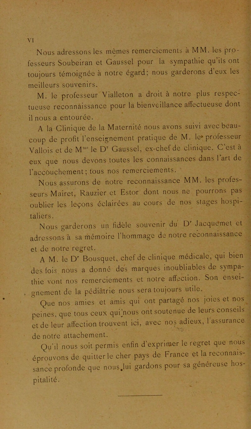 Nous adressons les mêmes remerciemenls à MM. les pro- fesseurs Soubeiran et Gaussel pour la sympathie qu’ils ont toujours témoignée à notre égard; nous garderons deux les meilleurs souvenirs. M. le professeur Vialleton a droit à notre plus respec- tueuse reconnaissance pour la bienveillance affectueuse dont il nous a entourée. A la Clinique de la Maternité nous avons suivi avec beau- coup de profit l’enseignement pratique de M. le» professeur Vallois et de M'““ le Gaussel, ex-chef de clinique. C’est à eux que nous devons toutes les connaissances dans l’art de l’accOuchement; tous nos remerciements. Nous assurons de notre reconnaissance MM. les profes- seurs Mairet, Rauzier et Estor dont nous ne pourrons pas oublier les leçons éclairées au cours de nos stages hospi- taliers. Nous garderons un fidèle souvenir du D' JacquCmet et adressons a sa rhémoire l’hommage de notre reconnaissance et de notre regret. A M. le Bousquet, chef de clinique médicale, qui bien des fois nous a donné des marques inoubliables de sympa- thie vont nos remerciements et notre affection. Son ensei- gnement de la pédiàtrie nous sera toujours utile. ^ Que nos amies et amis qui ont partagé nos joies et nos peines, que tous ceux quijnous ont soutenue de leurs conseils et de leur affection trouvent ici, avec nos adieux, 1 assurance de notre attachement. Qu’il nous soit permis enfin d’exprimer le regret que nous . éprouvons de quitter le cher pays de France et la reconnais- sancè profonde que nous.lui gardons pour sa généreuse hos- pitalité.