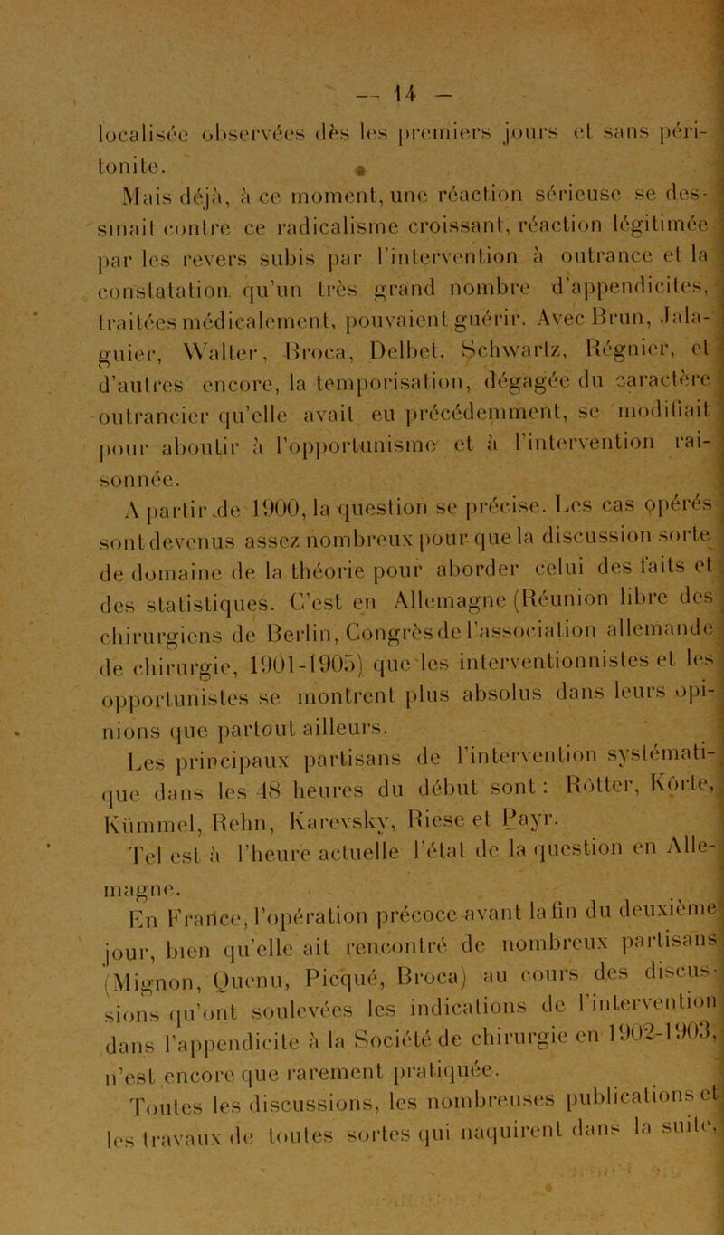 1 lucalisre ol)sci‘véos cl^s les premiers jours et sans péri- lonile. a Mais déjà, à ce moment, une réaction sérieuse se des- sinait conlre ce radicalisme croissant, réaction légitimée par les revers subis par rintervention à outrance et la constatation, qu’un très grand nombre d’appendicites, traitées médicalement, pouvaient guérir. Avec Hrun, .lala- guier, Walter, Hroca, Delbet, Schwartz, Régnier, et d’autres encore, la temporisation, dégagée du caractère outrancier qu’elle avait eu précédemment, se modiliait |)our aboutir à ropjiortunisme et à l’inti'rvention rai- sonnée. A partir.de UtUO, la question se précise. Les cas opérés sont devenus assez nombreux pour (jue la discussion sorte^ de domaine de la théorie [lour aborder celui des faits et: des statistiques. C’est en Allemagne (Réunion libre des chirurgiens de Rerlin, Congrèsde 1 association allemande de chirurgie, U)01-U)0r)) que les interventionnistes et les opportunistes se montrent plus absolus dans leurs opi- nions (juc jiartout ailleurs. Les principaux partisans de l’intervention systémati- (pi{‘ dans les 18 heures du début sont : Rôtter, Korte, Kümm(d, Rehn, Karevsky, Riese et Payr. Tel est à l’heure actuelle l’état de la (piestion en Alle- magne. Ln France, l’opération précoce avant la lin du deuxième jour, bien qu’elle ait rencontré de nombreux partisans (Mignon, Ouenu, Picqué, Rroca) au cours des discus-^ sions (pi’ont soulevées les indications de rinteryenlioii| dans l’appendicite à la Société de chirurgie en lbU'2-PJ0d,î n’est encore que rarement pratiiiuée. \ Toutes les discussions, les nombreuses publications etj les travaux de toutes sortes (jui muiuirent dans la suile,|