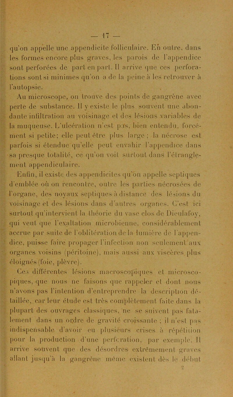 qu’on appelle une appendicite folliculaire. En oulre, dans les formes encore plus graves, les [)arois de rap[)endice sont perforées de [)art en ])art. Il arrive que ces [)crfora- tions sont si minimes qu’on a do la peine à les retrouver à l’autopsie. Au microscope, on trouve des points do gangrène avec perte de substance. 11 y existe le plus souvent une abon- dante inliltration au voisinage et des lésions variables de la muqueuse. L'ulcération n’est pa's, bien entendu, forcé- ment si |)etite; elle peut être plus large; la nécrose est parfois si étendue qu’elle peut envahir l’appendice dans sa presque totalité, ce qu’on voit surtout dans l’étrangle- ment appendiculaire. Entin, il existe des appendicites (pi’bn appelle septicjues d’emblée où on rencontre, outre les parties nécrosées de l'organe, des noyaux septiques à distance des lésions du voisinage et des lésions dans d’autres oiganes. C’est ici surtout (pi’intervient la théorie du vase clos de Dieulafoy, qui veut (pie l’exaltation microbienne, considérablement acci'ue par suite de l’oblitération de la lumière de l’ajipen- dice, puisse faire propager l’infection non seulement aux organes voisins (péritoine), mais aussi aux viscères plus éloignés (foie, plèvre). Ce.s différentes lésions macroscopi(pies et microsco- [)iques, que nous ne faisons (pie rappel-er et dont nous n’avons pas l’intention d’entreprendre la description dé- taillée, car leur étude est très com[)lètement faite dans la plupart des ouvrages classiques, ne se suivent j>as fata- lement dans un oi;dre de gravité croissante ; il n’est pas indispensable d’avoir eu plnsiéurs crises à réiuHiiion pour la production d’une perforation, par exemple. Il aiM’ive souvent que des désordres extrêmement graves allant jiiscpi’à la gangrène même existent dès b' début <>