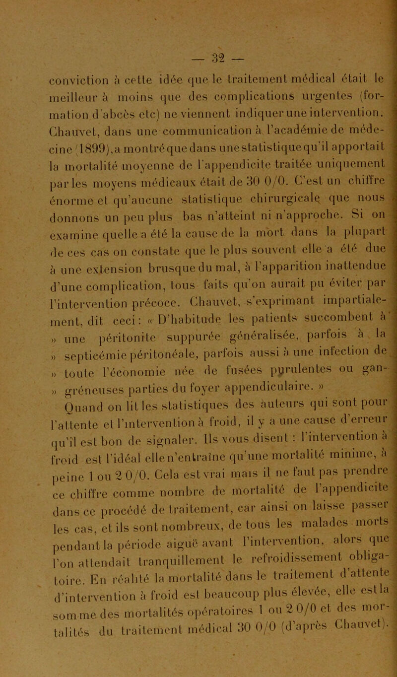 ! conviclion à celte iclc'.e que le Irailcment médical était le meilleur à moins ({ue des complicalions urgentes (for- mation d'abcès etc) ne viennent indiquer une intervention. Chauvet, dans une communication à l’académie de méde- cine '1899),a montréquedans unestatistiquequ il apportait la mortalité moyenne de raj)[)endicite traitée unicpiement parles moyens médicaux était de 90 0/0. C est un chillre énorme et qu’aucune statistique chirurgicale que nous donnons un [)eu plus bas n’atteint ni n approche. Si on examine quelle a été la cause de la mort dans la plu[)art de ces cas on constate que le [)lus souvent elle a été duc à une. extension brusque du mal, è l’apparition inattendue d’une com[)lication, tous laits qu on aurait pu éviter par l’intervention précoce. Chauvet, s exj)rimant inq)artiale- rnent, dit ceci: «D’habitude les patients succombent à » une i)éritonite suj)purée généralisée, partois è la » septicémie |)éritonéale, parlois aussi a une inlcctiou de » toute l’économie née de fusées i)yrulentes ou gan- » gréneuses parties du foyer appendiculaire. » Quand on lit les statistiques des auteurs (jui sont pour l’attente et l’intervention à froid, il y a une cause d erreur qu’il est bon de signaler. Us vous disent : l’intervention à frmd est l’idéal elleu’enlraîne qu’une mortalité minime, à ce chiffre comme nombre de mortalité de 1 ajijiendicitc dans ce procédé de traitement, car ainsi on laisse passer j les cas, et ils sont nombreux, de tous les malades morts pendant la période aiguë avant l’intervention, alors que l’on attendait tranquillement le refroidissement obliga- toire. En réalité la mortalité dans le traitement d’attente d’intervention à froid est beaucoup plus élevée, elle est la somme des mortalités opératoires 1 ou 2 0/0 et des mor- taliU‘s (iu IrailcuKMil médical 30 0/0 (d’après Cliainel). [-•k ^
