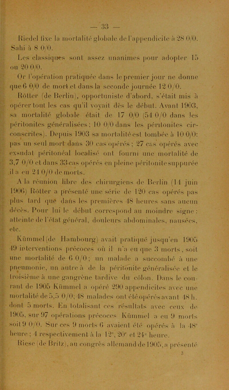 Hicdcl üx(‘ la morlalilo'glol)ale (1(‘ra|)|)cn(lic-ilc à 2<S()/0. Sahi à 8 O/O. Ia‘s classiqiK'S sonl assez unanimes pour adopler 15 ou 20 0/0. (Jr l’opéralion pratiquée dans le j)remier jour ne donne que G 0/0 de mort et dans la seconde journée 12 0/0. RotLer (de Rerlin), opportuniste d’abord, s’était mis à opérer tout les cas (pi’il voyait dès le début. Avant 1903, sa mortalité gdobale était de 17 0/0 (54 0/0 dans les ])éritonites généralisées ; 10 0/0 dans les péritonites cir- conscrites). Depuis 1903 sa mortalité est tombée à 10 0/0: pas un seul mort dans 30 cas ojiéi’és ; 27 cas ojiérés avec exsudât péritonéal localisé ont louiaii une mortalité de 3,7 0/0 et dans 33cas opérés en pbdne périlonit('suj)|)urée il a eu 21 0/0 de morts. A la l’éunion libre des (diirurgiens de Ibudin (11 juin 190G) Rôtter a |)résenté une séi’ie de 120 cas opérés jias plus lard ipiC dans les j)r(‘mières 18 heures sans aucun décès. Poiii’ lui 1(‘ début correspond au moindi’e signe: atteinte de 1 état général, douleurs abdominales, nausées, etc. Kümmel(de Hambourg) avait jiratiipié jusqu’im 1905 19 interventions jirécoces où il n’a eu que 3 morts, soit une mortalité de GO/O; un malad(' a succombé à une pneumoni('., un autre à de la péritonite généraliséa' et le Iroisièmeà une gangrène taialive du côlon. Dans b'cou- rant de 1905 Kiimmel a o|)éré 290 appimdicites avec une moi’talib'de O,;) 0/0; 18 mabub's ont étéopérésavant 18 li. «lont O moids. En lotalisanl ces l'ésullats avec ceux d(' 1905, sur 97 oj)éralions précoces Kümmel a eu 9 morts soit 9 0/0. Sur ces 9 morts G avaient été opérés à la 18 licur(‘; 1 respectivement à la 12, 20' et 21'^ heure. Riese (de Rritz), au congrès allemand de 1905,a présenté 3