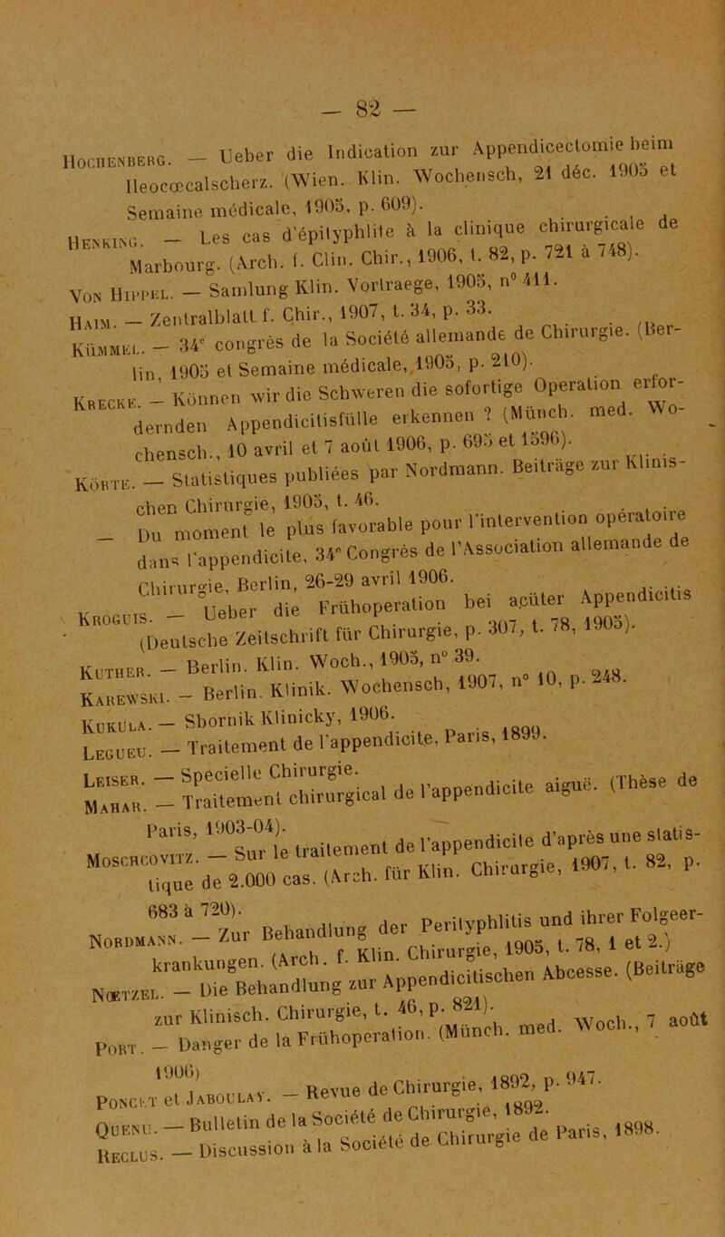 noc,n.«B.»o. - Ueber die Indication au,- Ileocœcalsche,a. '(Wien. Klin. Wochensch, 21 déc. lüOo et Semaine médicale, 1905. p. 609). • , j 11EBK.N0. - Les cas d’épilyphlile é la clinique ch.mrg.ca e de Marbourg. (Arch. I. Clin. Chir„ 1906, t. 82, p. 721 à . .8). Von mi-iMU.. - SandungKlin. Voi-lraege, 1903, nMll. — ZenlralblalL f. Çhir., 1907, t. 34, p. 33. KiiMMEi,. - :w congrès de la Société alle.nande de Ch.rurg.e, (Ber- lin 1905 el Semaine médicale,,190o, p. 210). Kbecke - Künnen rvir die Schweren die sotortige Opérât,on erfor- dernden AppendicitisfUlle erkennen 7 (Munch. med. - _ chenseb., 10 avril et 7 août 1900, p. 69o et lo90). Kôkte. - Statistiques publiées par Nordraann. Be.trage su, K ,n,s rhen Chirurgie, 1905, t. 46. . , • Du moment le plus favorable pour rintervenOon opérato,.e dans l'appendicite, 34* Cong.ès de l'AssociaOon allemande de Chirur^^ie, Berlin, 26-29 avril 1906. Knoomf - Ueber die Frilhoperation bei a.cüter - PP-dtc,t,s (Deutsche Zeitschiift tür Chirurgie, p. 30/, t. /8, 190o). KUTHER - Berlin. Klin. Woch., 1905, n“ 39. sKE - Berlin. Klinih. ^.ochensch, 1907, n^ 10, p. 248. KüKüua.- SbornikKlinicky, 1906 — Traitement de l’appendicite, 1 ar , Leiser. - Specielle Chirurgie ,,_..„dicite aiguë. (Thèse de Mahak. - Traitement chirurgical de 1 appendicite aigu Fans, traitement de l’appendicite d’après une slatis- Moschcovitz. — Sui le ira Phirar'^ie, 1907, t. 82, p. tique de 2.000 cas. (Arch. fur Klin. Chu ur^ie, „,,r- *;r “;r ■ zurKlinisch. Chirurgie, t. 46, p. 821) Danger de la F,Uhoporalion. (Munch. med. Woeb., * ’*^*î* Hpvue de Chirurgie, 1892, p. 947. PONCKT et Jaboulav. — Be\ue aev^ 6 r:.- Fans, 1S98.