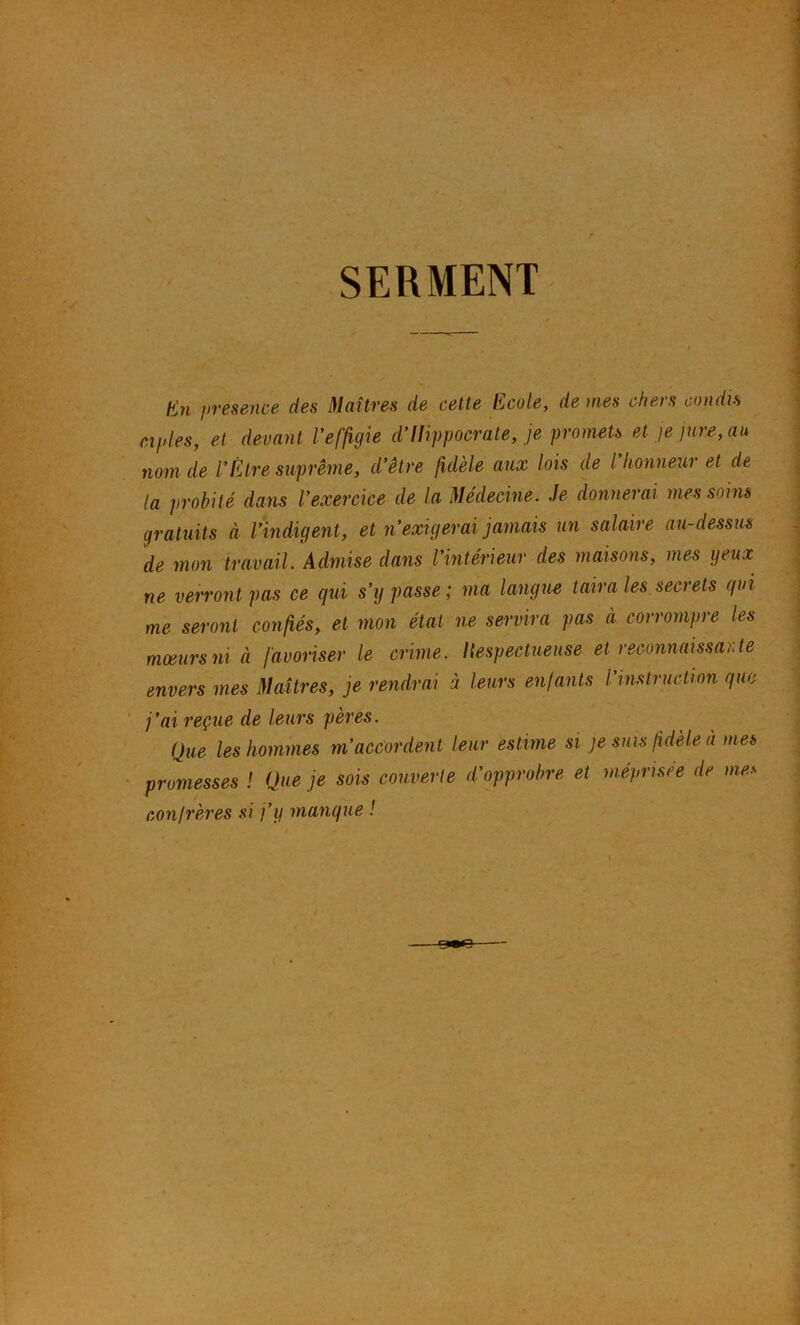 SERMENT En presence des Maîtres de cette Ecole, de mes chers condu ciples, et devant Veffigie d'Hippocrate, je promets et je jure, au nom de VÈtre suprême, d’être fidèle aux lois de l honneur et de la probité dans l’exercice de la Médecine. Je donnerai mes soins gratuits à l’indigent, et n’exigerai jamais un salaire au-dessus de mon travail. Admise dans l’intérieur des maisoiis, mes yeux ne verront pas ce qui s’y passe; ma lang^i-e taira les.secrets qui me seront confiés, et mon état ne servira pas à corrompre les mœurs ni à favoriser le crime. Respectueuse et reconnaissante envers mes Maîtres, je rendrai à leurs enfants l’instruction que j’ai reçue de leurs pères. Que les hommes m’accordent leur estime si je sms fidèle à me» promesses ! Que .je sois couverte d'opprohre et méprisée de me» conjrères si j’y manque !
